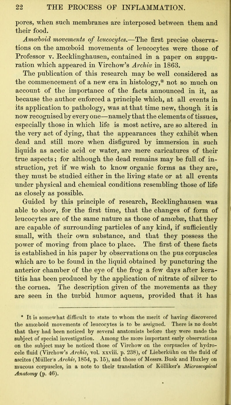 pores, when such membranes are interposed between them and their food. Amoeboid movements of leucocytes.—The first precise observa- tions on the amoeboid movements of leucocytes were those of Professor v. Eecklinghausen, contained in a paper on suppu- ration which appeared in Virchow’s Archiv in 1863. The publication of this research may be well considered as the commencement of a new era in histology,* not so much on account of the importance of the facts announced in it, as because the author enforced a principle which, at all events in its application to pathology, was at that time new, though it is now recognisedby everyone—namely that the elements of tissues, especially those in which life is most active, are so altered in the very act of dying, that the appearances they exhibit when dead and still more when disfigured by immersion in such liquids as acetic acid or water, are mere caricatures of their true aspects; for although the dead remains may be full of in- struction, yet if we wish to know organic forms as they are, they must be studied either in the living state or at all events under physical and chemical conditions resembling those of life as closely as possible. Guided by this principle of research, Eecklinghausen was able to show, for the first time, that the changes of form of leucocytes are of the same nature as those of amoebae, that they are capable of surrounding particles of any kind, if sufficiently small, with their own substance, and that they possess the power of moving from place to place. The first of these facts is established in his paper by observations on the pus corpuscles which are to be found in the liquid obtained by puncturing the anterior chamber of the eye of the frog a few days after kera- titis has been produced by the application of nitrate of silver to the cornea. The description given of the movements as they are seen in the turbid humor aqueus, provided that it has * It is somewhat difficult to state to whom the merit of having discovered the amoeboid movements of leucocytes is to be assigned. There is no doubt that they had been noticed by several anatomists before they were made the subject of special investigation. Among the more important early observations on the subject may be noticed those of Virchow on the corpuscles of hydro- cele fluid (Virchow’s Archiv, vol. xxviii. p. 238), of Lieberkiihn on the fluid of ascites (Muller's Archiv, 1854, p. 15), and those of Messrs. Busk and Huxley on mucous corpuscles, in a note to their translation of Kolliker’s Microscopical Anatomy (p. 46).