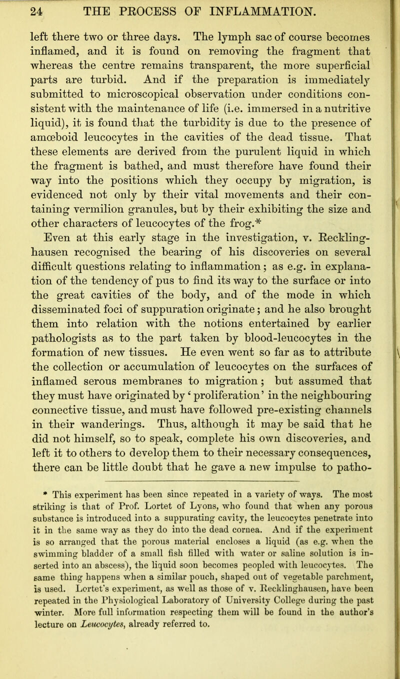 left there two or three days. The lymph sac of course becomes inflamed, and it is found on removing the fragment that whereas the centre remains transparent, the more superficial parts are turbid. And if the preparation is immediately submitted to microscopical observation under conditions con- sistent with the maintenance of life (i.e. immersed in a nutritive liquid), it is found that the turbidity is due to the presence of amoeboid leucocytes in the cavities of the dead tissue. That these elements are derived from the purulent liquid in which the fragment is bathed, and must therefore have found their way into the positions which they occupy by migration, is evidenced not only by their vital movements and their con- taining vermilion granules, but by their exhibiting the size and other characters of leucocytes of the frog.* Even at this early stage in the investigation, v. Eeckling- hausen recognised the bearing of his discoveries on several difficult questions relating to inflammation; as e.g. in explana- tion of the tendency of pus to find its way to the surface or into the great cavities of the body, and of the mode in which disseminated foci of suppuration originate; and he also brought them into relation with the notions entertained by earlier pathologists as to the part taken by blood-leucocytes in the formation of new tissues. He even went so far as to attribute the collection or accumulation of leucocytes on the surfaces of inflamed serous membranes to migration; but assumed that they must have originated by c proliferation’ in the neighbouring connective tissue, and must have followed pre-existing channels in their wanderings. Thus, although it may be said that he did not himself, so to speak, complete his own discoveries, and left it to others to develop them to their necessary consequences, there can be little doubt that he gave a new impulse to patho- * This experiment has been since repeated in a variety of ways. The most striking is that of Prof. Lortet of Lyons, who found that when any porous substance is introduced into a suppurating cavity, the leucocytes penetrate into it in the same way as they do into the dead cornea. And if the experiment is so arranged that the porous material encloses a liquid (as e.g. when the swimming bladder of a small fish filled with water or saline solution is in- serted into an abscess), the liquid soon becomes peopled with leucocytes. The same thing happens when a similar pouch, shaped out of vegetable parchment, is used. Lortet’s experiment, as well as those of v. Recklinghausen, have been repeated in the Physiological Laboratory of University College during the past winter. More full information respecting them will be found in the author’s lecture on Leucocytes, already referred to.