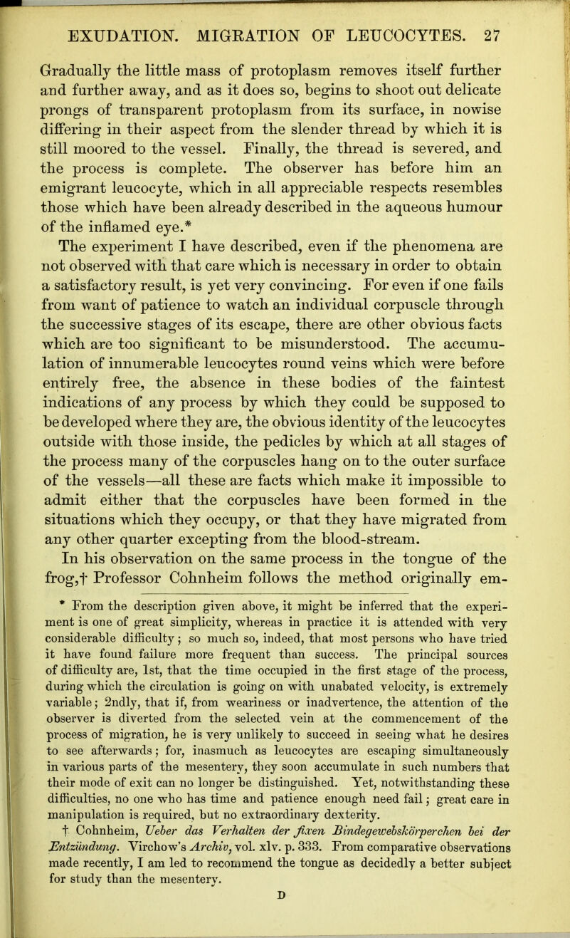Gradually the little mass of protoplasm removes itself farther and farther away, and as it does so, begins to shoot out delicate prongs of transparent protoplasm from its surface, in nowise differing in their aspect from the slender thread by which it is still moored to the vessel. Finally, the thread is severed, and the process is complete. The observer has before him an emigrant leucocyte, which in all appreciable respects resembles those which have been already described in the aqueous humour of the inflamed eye.* The experiment I have described, even if the phenomena are not observed with that care which is necessary in order to obtain a satisfactory result, is yet very convincing. For even if one fails from want of patience to watch an individual corpuscle through the successive stages of its escape, there are other obvious facts which are too significant to be misunderstood. The accumu- lation of innumerable leucocytes round veins which were before entirely free, the absence in these bodies of the faintest indications of any process by which they could be supposed to be developed where they are, the obvious identity of the leucocytes outside with those inside, the pedicles by which at all stages of the process many of the corpuscles hang on to the outer surface of the vessels—all these are facts which make it impossible to admit either that the corpuscles have been formed in the situations which they occupy, or that they have migrated from any other quarter excepting from the blood-stream. In his observation on the same process in the tongue of the frog,f Professor Cohnheim follows the method originally em- * From the description given above, it might be inferred that the experi- ment is one of great simplicity, whereas in practice it is attended with very considerable difficulty j so much so, indeed, that most persons who have tried it have found failure more frequent than success. The principal sources of difficulty are, 1st, that the time occupied in the first stage of the process, during which the circulation is going on with unabated velocity, is extremely variable; 2ndly, that if, from weariness or inadvertence, the attention of the observer is diverted from the selected vein at the commencement of the process of migration, he is very unlikely to succeed in seeing what he desires to see afterwards; for, inasmuch as leucocytes are escaping simultaneously in various parts of the mesentery, they soon accumulate in such numbers that their mode of exit can no longer be distinguished. Yet, notwithstanding these difficulties, no one who has time and patience enough need fail; great care in manipulation is required, but no extraordinary dexterity. t Cohnheim, TJeber das Verhalten der Jlxen Bindegewebskorperchen bei der Entziindung. Virchow’s Archiv, vol. xlv. p. 333. From comparative observations made recently, I am led to recommend the tongue as decidedly a better subject for study than the mesentery. D