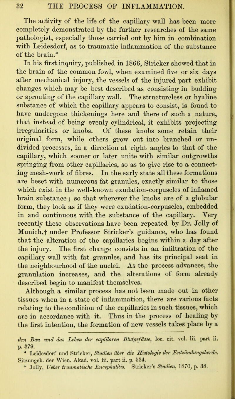 The activity of the life of the capillary wall has been more completely demonstrated by the further researches of the same pathologist, especially those carried out by him in combination with Leidesdorf, as to traumatic inflammation of the substance of the brain.* In his first inquiry, published in 1866, Strieker showed that in the brain of the common fowl, when examined five or six days after mechanical injury, the vessels of the injured part exhibit changes which may be best described as consisting in budding or sprouting of the capillary wall. The structureless or hyaline substance of which the capillary appears to consist, is found to have undergone thickenings here and there of such a nature, that instead of being evenly cylindrical, it exhibits projecting irregularities or knobs. Of these knobs some retain their original form, while others grow out into branched or un- divided processes, in a direction at right angles to that of the capillary, which sooner or later unite with similar outgrowths springing from other capillaries, so as to give rise to a connect- ing mesh-work of fibres. In the early state all these formations are beset with numerous fat granules, exactly similar to those which exist in the well-known exudation-corpuscles of inflamed brain substance ; so that wherever the knobs are of a globular form, they look as if they were exudation-corpuscles, embedded in and continuous with the substance of the capillary. Very recently these observations have been repeated by Dr. Jolly of Munich,! under Professor Strieker’s guidance, who has found that the alteration of the capillaries begins within a day after the injury. The first change consists in an infiltration of the capillary wall with fat granules, and has its principal seat in the neighbourhood of the nuclei. As the process advances, the granulation increases, and the alterations of form already described begin to manifest themselves. Although a similar process has not been made out in other tissues when in a state of inflammation, there are various facts relating to the condition of the capillaries in such tissues, which are in accordance with it. Thus in the process of healing by the first intention, the formation of new vessels takes place by a den Bau und das Leben der capillaren Blutgefdsse, loc. cit. vol. lii. part ii. p. 379. * Leidesdorf und Strieker, Studien iiber die Histologie der Entzundungsherde. Sitzungsb. der Wien. Akad. vol. lii. part ii. p. 534. f Jolly, JJeber traumatische Encephalitis. Strieker’s Studien, 1870, p. 38.