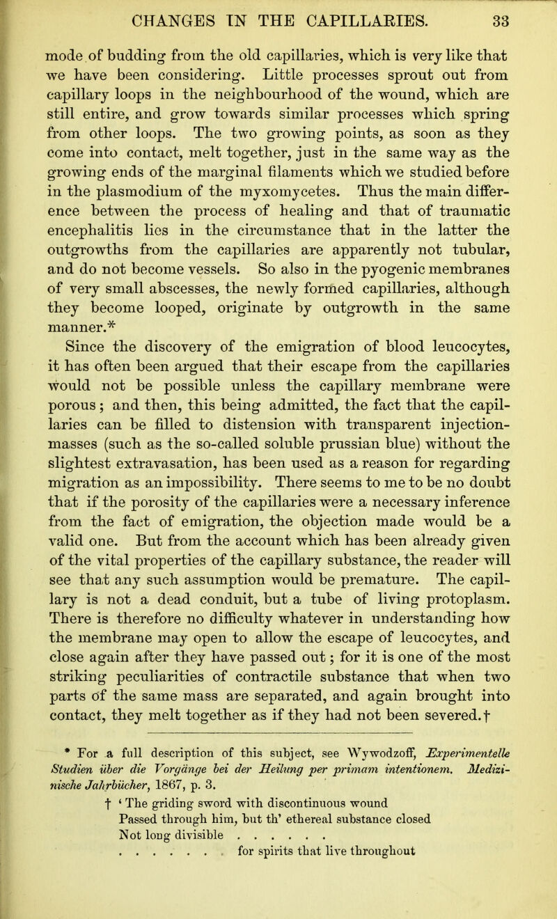 mode .of budding from the old capillaries, which is very like that we have been considering. Little processes sprout out from capillary loops in the neighbourhood of the wound, which are still entire, and grow towards similar processes which spring from other loops. The two growing points, as soon as they come into contact, melt together, just in the same way as the growing ends of the marginal filaments which we studied before in the plasmodium of the myxomycetes. Thus the main differ- ence between the process of healing and that of traumatic encephalitis lies in the circumstance that in the latter the outgrowths from the capillaries are apparently not tubular, and do not become vessels. So also in the pyogenic membranes of very small abscesses, the newly forrtied capillaries, although they become looped, originate by outgrowth in the same manner.* Since the discovery of the emigration of blood leucocytes, it has often been argued that their escape from the capillaries would not be possible unless the capillary membrane were porous; and then, this being admitted, the fact that the capil- laries can be filled to distension with transparent injection- masses (such as the so-called soluble prussian blue) without the slightest extravasation, has been used as a reason for regarding migration as an impossibility. There seems to me to be no doubt that if the porosity of the capillaries were a necessary inference from the fact of emigration, the objection made would be a valid one. But from the account which has been already given of the vital properties of the capillary substance, the reader will see that any such assumption would be premature. The capil- lary is not a dead conduit, but a tube of living protoplasm. There is therefore no difficulty whatever in understanding how the membrane may open to allow the escape of leucocytes, and close again after they have passed out; for it is one of the most striking peculiarities of contractile substance that when two parts of the same mass are separated, and again brought into contact, they melt together as if they had not been severed, f * For a full description of this subject, see Wywodzoff, Experimented# Studien iiber die Voryange bei der Heilung per primam intentionem. Medizi- nische Jalirbucher, 1867, p. 3. t ‘ The griding sword with discontinuous wound Passed through him, hut th’ ethereal substance closed Not long divisible for spirits that live throughout