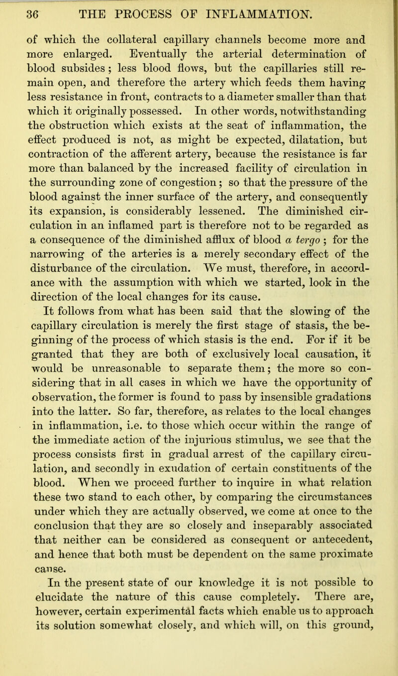 of which the collateral capillary channels become more and more enlarged. Eventually the arterial determination of blood subsides ; less blood flows, but the capillaries still re- main open, and therefore the artery which feeds them having less resistance in front, contracts to a diameter smaller than that which it originally possessed. In other words, notwithstanding the obstruction which exists at the seat of inflammation, the effect produced is not, as might be expected, dilatation, but contraction of the afferent artery, because the resistance is far more than balanced by the increased facility of circulation in the surrounding zone of congestion; so that the pressure of the blood against the inner surface of the artery, and consequently its expansion, is considerably lessened. The diminished cir- culation in an inflamed part is therefore not to be regarded as a consequence of the diminished afflux of blood a tergo ; for the narrowing of the arteries is a merely secondary effect of the disturbance of the circulation. We must, therefore, in accord- ance with the assumption with which we started, look in the direction of the local changes for its cause. It follows from what has been said that the slowing of the capillary circulation is merely the first stage of stasis, the be- ginning of the process of which stasis is the end. For if it be granted that they are both of exclusively local causation, it would be unreasonable to separate them; the more so con- sidering that in all cases in which we have the opportunity of observation, the former is found to pass by insensible gradations into the latter. So far, therefore, as relates to the local changes in inflammation, i.e. to those which occur within the range of the immediate action of the injurious stimulus, we see that the process consists first in gradual arrest of the capillary circu- lation, and secondly in exudation of certain constituents of the blood. When wTe proceed further to inquire in what relation these two stand to each other, by comparing the circumstances under which they are actually observed, we come at once to the conclusion that they are so closely and inseparably associated that neither can be considered as consequent or antecedent, and hence that both must be dependent on the same proximate cause. In the present state of our knowledge it is not possible to elucidate the nature of this cause completely. There are, however, certain experimental facts which enable us to approach its solution somewhat closely, and which will, on this ground,