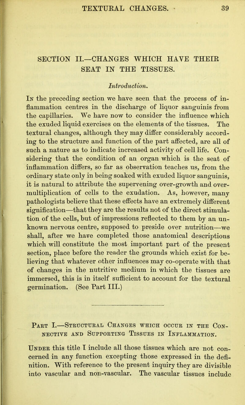 SECTION II.—CHANGES WHICH HAVE THEIR SEAT IN THE TISSUES. Introduction. In the preceding section we have seen that the process of in- flammation centres in the discharge of liquor sanguinis from the capillaries. We have now to consider the influence which the exuded liquid exercises on the elements of the tissues. The textural changes, although they may differ considerably accord- ing to the structure and function of the part affected, are all of such a nature as to indicate increased activity of cell life. Con- sidering that the condition of an organ which is the seat of inflammation differs, so far as observation teaches us, from the ordinary state only in being soaked with exuded liquor sanguinis, it is natural to attribute the supervening over-growth and over- multiplication of cells to the exudation. As, however, many pathologists believe that these effects have an extremely different signification—that they are the results not of the direct stimula- tion of the cells, but of impressions reflected to them by an un- known nervous centre, supposed to preside over nutrition—we shall, after we have completed those anatomical descriptions which will constitute the most important part of the present section, place before the reader the grounds which exist for be- lieving that whatever other influences may co-operate with that of changes in the nutritive medium in which the tissues are immersed, this is in itself sufficient to account for the textural germination. (See Part III.) Part I.—Structural Changes which occur in the Con- nective and Supporting Tissues in Inflammation. Under this title I include all those tissues which are not con- cerned in any function excepting those expressed in the defi- nition. With reference to the present inquiry they are divisible into vascular and non-vascular. The vascular tissues include