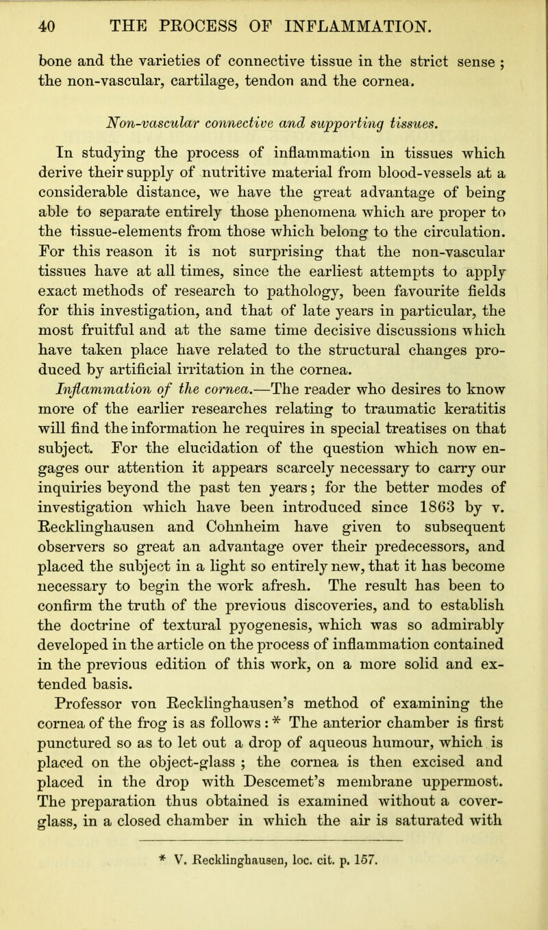 bone and the varieties of connective tissue in the strict sense ; the non-vascular, cartilage, tendon and the cornea. Non-vascular connective and supporting tissues. In studying the process of inflammation in tissues which derive their supply of nutritive material from blood-vessels at a considerable distance, we have the great advantage of being able to separate entirely those phenomena which are proper to the tissue-elements from those which belong to the circulation. For this reason it is not surprising that the non-vascular tissues have at all times, since the earliest attempts to apply exact methods of research to pathology, been favourite fields for this investigation, and that of late years in particular, the most fruitful and at the same time decisive discussions vehich have taken place have related to the structural changes pro- duced by artificial irritation in the cornea. Inflammation of the cornea.—The reader who desires to know more of the earlier researches relating to traumatic keratitis will find the information he requires in special treatises on that subject. For the elucidation of the question which now en- gages our attention it appears scarcely necessary to carry our inquiries beyond the past ten years; for the better modes of investigation which have been introduced since 1863 by v. Recklinghausen and Cohnheim have given to subsequent observers so great an advantage over their predecessors, and placed the subject in a light so entirely new, that it has become necessary to begin the work afresh. The result has been to confirm the truth of the previous discoveries, and to establish the doctrine of textural pyogenesis, which was so admirably developed in the article on the process of inflammation contained in the previous edition of this work, on a more solid and ex- tended basis. Professor von Recklinghausen’s method of examining the cornea of the frog is as follows : * The anterior chamber is first punctured so as to let out a drop of aqueous humour, which is placed on the object-glass ; the cornea is then excised and placed in the drop with Descemet’s membrane uppermost. The preparation thus obtained is examined without a cover- glass, in a closed chamber in which the air is saturated with * V. .Recklinghausen, loc. cit. p. 157.