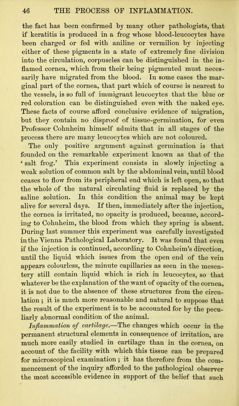 the fact has been confirmed bj many other pathologists, that if keratitis is produced in a frog whose blood-leucocytes have been charged or fed with aniline or vermilion by injecting either of these pigments in a state of extremely fine division into the circulation, corpuscles can be distinguished in the in- flamed cornea, which from their being pigmented must neces- sarily have migrated from the blood. In some cases the mar- ginal part of the cornea, that part which of course is nearest to the vessels, is so full of immigrant leucocytes that the blue or red coloration can be distinguished even with the naked eye. These facts of course afford conclusive evidence of migration, but they contain no disproof of tissue-germination, for even Professor Cohnheim himself admits that in all stages of the process there are many leucocytes which are not coloured. The only positive argument against germination is that founded on the remarkable experiment known as that of the 6 salt frog.5 This experiment consists in slowly injecting a weak solution of common salt by the abdominal vein, until blood ceases to flow from its peripheral end which is left open, so that the whole of the natural circulating fluid is replaced by the saline solution. In this condition the animal may be kept alive for several days. If then, immediately after the injection, the cornea is irritated, no opacity is produced, because, accord- ing to Cohnheim, the blood from which they spring is absent. During last summer this experiment was carefully investigated in the Vienna Pathological Laboratory. It was found that even if the injection is continued, according to Cohnheim’s direction, until the liquid which issues from the open end of the vein appears colourless, the minute capillaries as seen in the mesen- tery still contain liquid which is rich in leucocytes, so that whatever be the explanation of the want of opacity of the cornea, it is not due to the absence of these structures from the circu- lation ; it is much more reasonable and natural to suppose that the result of the experiment is to be accounted for by the pecu- liarly abnormal condition of the animal. Inflammation of cartilage.—The changes which occur in the permanent structural elements in consequence of irritation, are much more easily studied in cartilage than in the cornea, on account of the facility with which this tissue can be prepared for microscopical examination ; it has therefore from the com- mencement of the inquiry afforded to the pathological observer the most accessible evidence in support of the belief that such