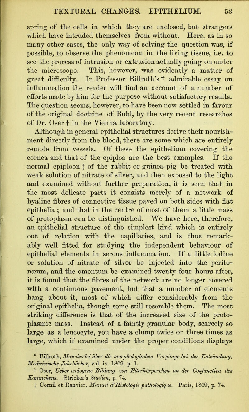 spring of the cells in which they are enclosed, but strangers which have intruded themselves from without. Here, as in so many other cases, the only way of solving the question was, if possible, to observe the phenomena in the living tissue, i.e. to see the process of intrusion or extrusion actually going on under the microscope. This, however, was evidently a matter of great difficulty. In Professor Billroth’s * admirable essay on inflammation the reader will find an account of a number of efforts made by him for the purpose without satisfactory results. The question seems, however, to have been now settled in favour of the original doctrine of Buhl, by the very recent researches of Dr. Oser f in the Yienna laboratory. Although in general epithelial structures derive their nourish- ment directly from the blood, there are some which are entirely remote from vessels. Of these the epithelium covering the cornea and that of the epiploa are the best examples. If the normal epiploon J of the rabbit or guinea-pig be treated with weak solution of nitrate of silver, and then exposed to the light and examined without further preparation, it is seen that in the most delicate parts it consists merely of a network of hyaline fibres of connective tissue paved on both sides with flat epithelia; and that in the centre of most of them a little mass of protoplasm can be distinguished. We have here, therefore, an epithelial structure of the simplest kind which is entirely out of relation with the capillaries, and is thus remark- ably well fitted for studying the independent behaviour of epithelial elements in serous inflammation. If a little iodine or solution of nitrate of silver be injected into the perito- neum, and the omentum be examined twenty-four hours after, it is found that the fibres of the network are no longer covered with a continuous pavement, but that a number of elements hang about it, most of which differ considerably from the original epithelia, though some still resemble them. The most striking difference is that of the increased size of the proto- plasmic mass. Instead of a faintly granular body, scarcely so large as a leucocyte, you have a clump twice or three times as large, which if examined under the proper conditions displays * Billroth, Mancherlei uber die morphologischen Vorgange bei der Entzundung. Medizinische Jahrbucher, vol. iv. 1869, p. 1. t Oser, Ueber endogene Bildung von Eiterkorperchen an der Conjunctiva des Kaninchens. Strieker’s Studien, p. 74. X Cornil et Ranvier, Manuel d’Ilistologie pathologique. Paris, 1869, p. 74.