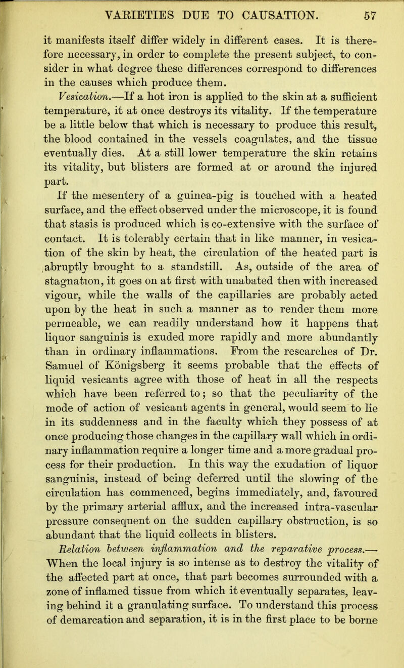 it manifests itself differ widely in different cases. It is there- fore necessary, in order to complete the present subject, to con- sider in what degree these differences correspond to differences in the causes which produce them. Vesication.—If a hot iron is applied to the skin at a sufficient temperature, it at once destroys its vitality. If the temperature be a little below that which is necessary to produce this result, the blood contained in the vessels coagulates, and the tissue eventually dies. At a still lower temperature the skin retains its vitality, but blisters are formed at or around the injured part. If the mesentery of a guinea-pig is touched with a heated surface, and the effect observed under the microscope, it is found that stasis is produced which is co-extensive with the surface of contact. It is tolerably certain that in like manner, in vesica- tion of the skin by heat, the circulation of the heated part is abruptly brought to a standstill. As, outside of the area of stagnation, it goes on at first with unabated then with increased vigour, while the walls of the capillaries are probably acted upon by the heat in such a manner as to render them more permeable, we can readily understand how it happens that liquor sanguinis is exuded more rapidly and more abundantly than in ordinary inflammations. From the researches of Dr. Samuel of Konigsberg it seems probable that the effects of liquid vesicants agree with those of heat in all the respects which have been referred to; so that the peculiarity of the mode of action of vesicant agents in general, would seem to lie in its suddenness and in the faculty which they possess of at once producing those changes in the capillary wall which in ordi- nary inflammation require a longer time and a more gradual pro- cess for their production. In this way the exudation of liquor sanguinis, instead of being deferred until the slowing of the circulation has commenced, begins immediately, and, favoured by the primary arterial afflux, and the increased intra-vascular pressure consequent on the sudden capillary obstruction, is so abundant that the liquid collects in blisters. Relation between inflammation and the reparative process.— When the local injury is so intense as to destroy the vitality of the affected part at once, that part becomes surrounded with a zone of inflamed tissue from which it eventually separates, leav- ing behind ifc a granulating surface. To understand this process of demarcation and separation, it is in the first place to be borne