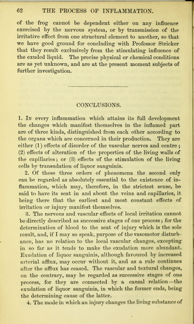 of the frog cannot be dependent either on any influence exercised by the nervous system, or by transmission of the irritative effect from one structural element to another, so that we have good ground for concluding with Professor Strieker that they result exclusively from the stimulating influence of the exuded liquid. The precise physical or chemical conditions are as yet unknown, and are at the present moment subjects of further investigation. CONCLUSIONS. 1. In every inflammation which attains its full development the changes which manifest themselves in the inflamed part are of three kinds, distinguished from each other according to the organs which are concerned in their production. They are either (1) effects of disorder of the vascular nerves and centre ; (2) effects of alteration of the properties of the living walls of the capillaries; or (3) effects of the stimulation of the living cells by transudation of liquor sanguinis. 2. Of these three orders of phenomena the second only can be regarded as absolutely essential to the existence of in- flammation, which may, therefore, in the strictest sense, be said to have its seat in and about the veins and capillaries, it being there that the earliest and most constant effects of irritation or injury manifest themselves. 3. The nervous and vascular effects of local irritation cannot be directly described as successive stages of one process; for the determination of blood to the seat of injury which is the sole result, and, if I may so speak, purpose of the vasomotor disturb- ance, has no relation to the local vascular changes, excepting in so far as it tends to make the exudation more abundant. Exudation of liquor sanguinis, although favoured by increased arterial afflux, may occur without it, and as a rule continues after the afflux has ceased. The vascular and textural changes, on the contrary, may be regarded as successive stages of one process, for they are connected by a causal relation—the exudation of liquor sanguinis, in which the former ends, being the determining cause of the latter. 4. The mode in which an injury changes the living substance of