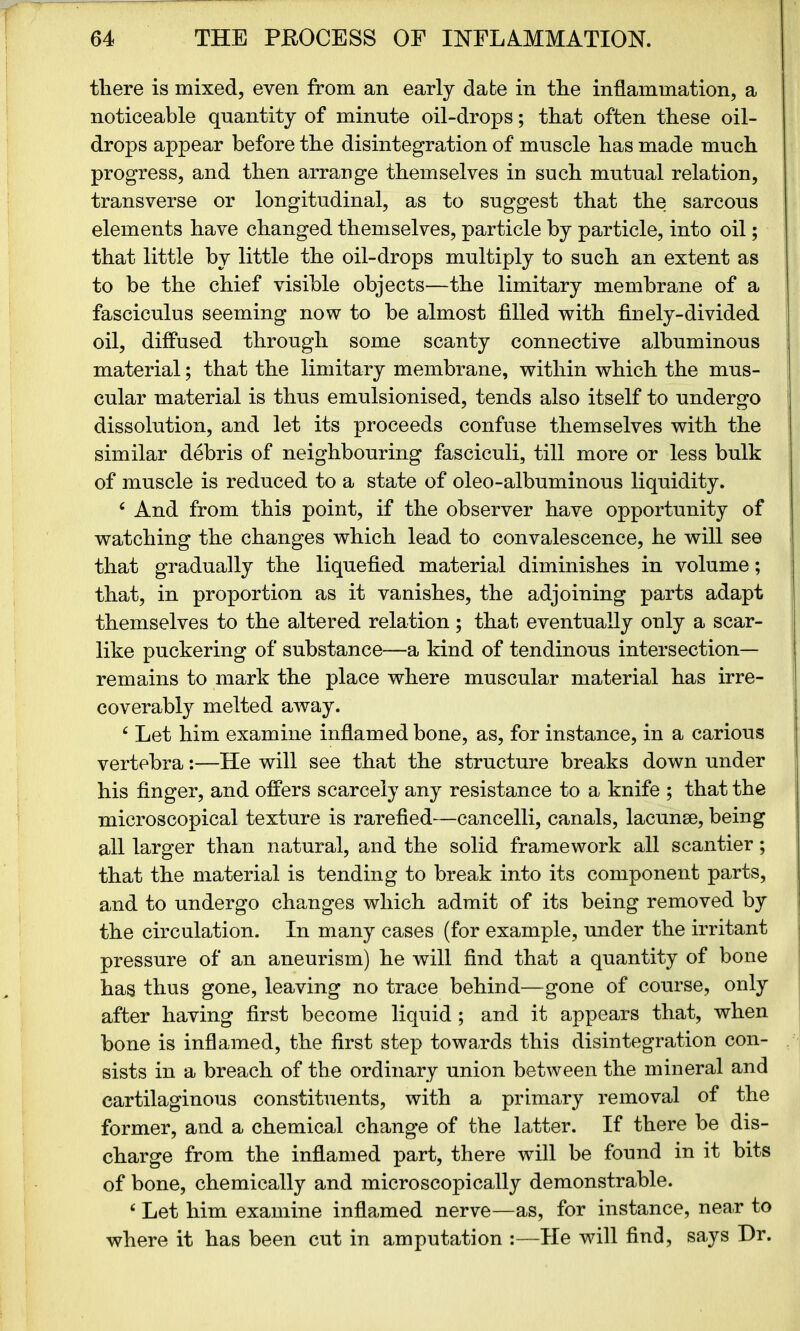 there is mixed, even from an early date in the inflammation, a noticeable quantity of minute oil-drops; that often these oil- drops appear before the disintegration of muscle has made much progress, and then arrange themselves in such mutual relation, transverse or longitudinal, as to suggest that the sarcous elements have changed themselves, particle by particle, into oil; that little by little the oil-drops multiply to such an extent as to be the chief visible objects—the limitary membrane of a fasciculus seeming now to be almost filled with finely-divided oil, diffused through some scanty connective albuminous material; that the limitary membrane, within which the mus- cular material is thus emulsionised, tends also itself to undergo dissolution, and let its proceeds confuse themselves with the similar debris of neighbouring fasciculi, till more or less bulk of muscle is reduced to a state of oleo-albuminous liquidity. 4 And from this point, if the observer have opportunity of watching the changes which lead to convalescence, he will see that gradually the liquefied material diminishes in volume; that, in proportion as it vanishes, the adjoining parts adapt themselves to the altered relation; that eventually only a scar- like puckering of substance—a kind of tendinous intersection- remains to mark the place where muscular material has irre- coverably melted away. £ Let him examine inflamed bone, as, for instance, in a carious vertebra:—He will see that the structure breaks down under his finger, and offers scarcely any resistance to a knife ; that the microscopical texture is rarefied—cancelli, canals, lacunae, being all larger than natural, and the solid framework all scantier; that the material is tending to break into its component parts, and to undergo changes which admit of its being removed by the circulation. In many cases (for example, under the irritant pressure of an aneurism) he will find that a quantity of bone has thus gone, leaving no trace behind—gone of course, only after having first become liquid ; and it appears that, when bone is inflamed, the first step towards this disintegration con- sists in a breach of the ordinary union between the mineral and cartilaginous constituents, with a primary removal of the former, and a chemical change of the latter. If there be dis- charge from the inflamed part, there will be found in it bits of bone, chemically and microscopically demonstrable. £ Let him examine inflamed nerve—as, for instance, near to where it has been cut in amputation :—He will find, says Dr.