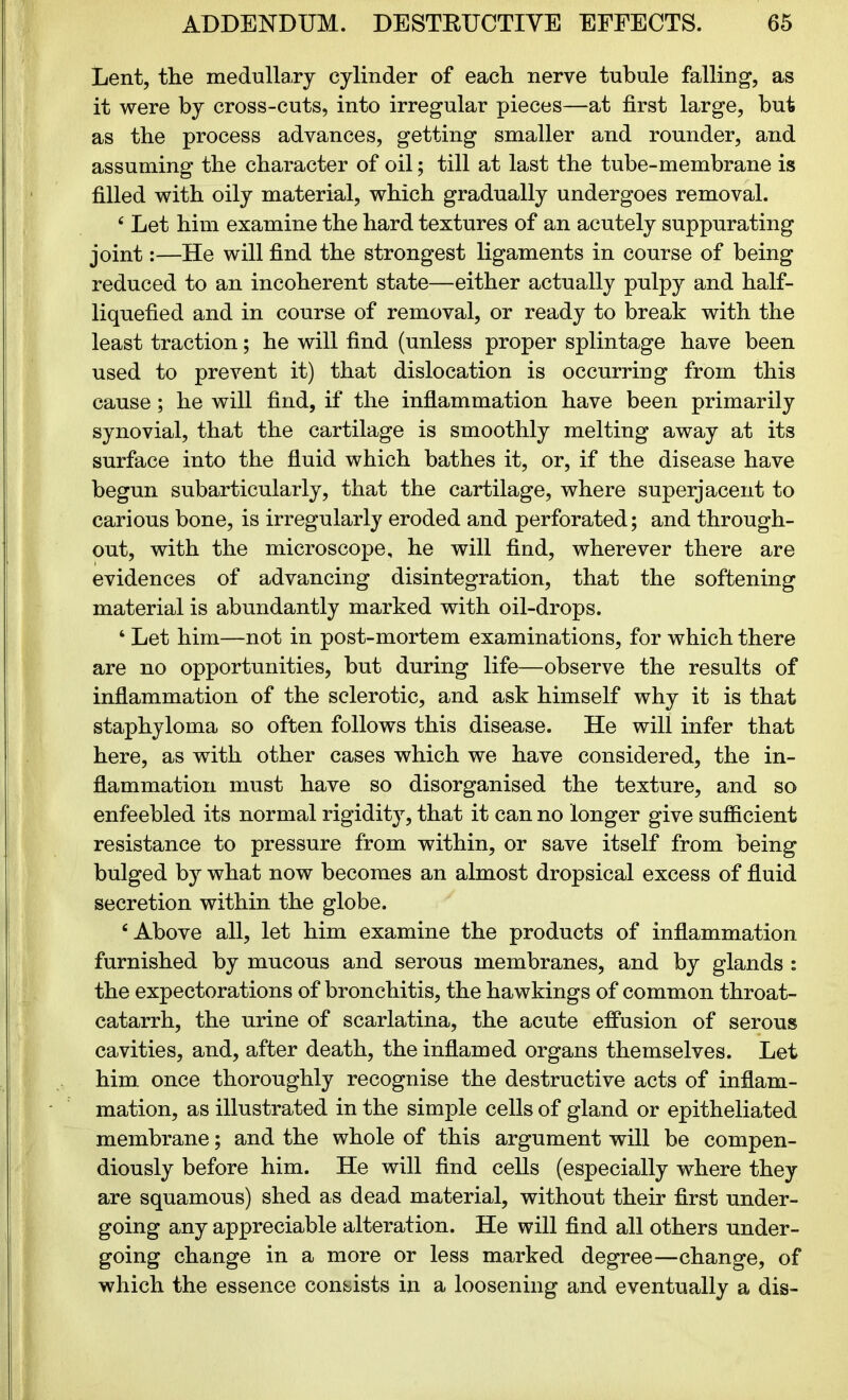 Lent, the medullary cylinder of each nerve tubule falling, as it were by cross-cuts, into irregular pieces—at first large, but as the process advances, getting smaller and rounder, and assuming the character of oil; till at last the tube-membrane is filled with oily material, which gradually undergoes removal. c Let him examine the hard textures of an acutely suppurating joint:—He will find the strongest ligaments in course of being reduced to an incoherent state—either actually pulpy and half- liquefied and in course of removal, or ready to break with the least traction; he will find (unless proper splintage have been used to prevent it) that dislocation is occurring from this cause; he will find, if the inflammation have been primarily synovial, that the cartilage is smoothly melting away at its surface into the fluid which bathes it, or, if the disease have begun subarticularly, that the cartilage, where superjacent to carious bone, is irregularly eroded and perforated; and through- out, with the microscope, he will find, wherever there are evidences of advancing disintegration, that the softening material is abundantly marked with oil-drops. 4 Let him—not in post-mortem examinations, for which there are no opportunities, but during life—observe the results of inflammation of the sclerotic, and ask himself why it is that staphyloma so often follows this disease. He will infer that here, as with other cases which we have considered, the in- flammation must have so disorganised the texture, and so enfeebled its normal rigidity, that it can no longer give sufficient resistance to pressure from within, or save itself from being bulged by what now becomes an almost dropsical excess of fluid secretion within the globe. ‘Above all, let him examine the products of inflammation furnished by mucous and serous membranes, and by glands : the expectorations of bronchitis, the hawkings of common throat- catarrh, the urine of scarlatina, the acute effusion of serous cavities, and, after death, the inflamed organs themselves. Let him once thoroughly recognise the destructive acts of inflam- mation, as illustrated in the simple cells of gland or epitheliated membrane; and the whole of this argument will be compen- diously before him. He will find cells (especially where they are squamous) shed as dead material, without their first under- going any appreciable alteration. He will find all others under- going change in a more or less marked degree—change, of which the essence consists in a loosening and eventually a dis-