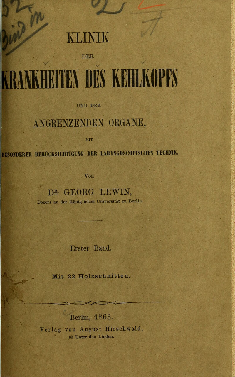 KLINIK UND DER ? ANGRENZENDEN ORGANE, MIT BESONDERER BERÜCKSICHTIGUNG DER LARYNGOSCOPISCHEN TECHNIK Von Di,' GEORG LEWIN, Docent an der Königlichen Universität zu Berlin. Erster Band. Mit 22 Holzschnitten. Berlin, 1863. Verlag von August Hirschwald, * 68 Unter den Linden.