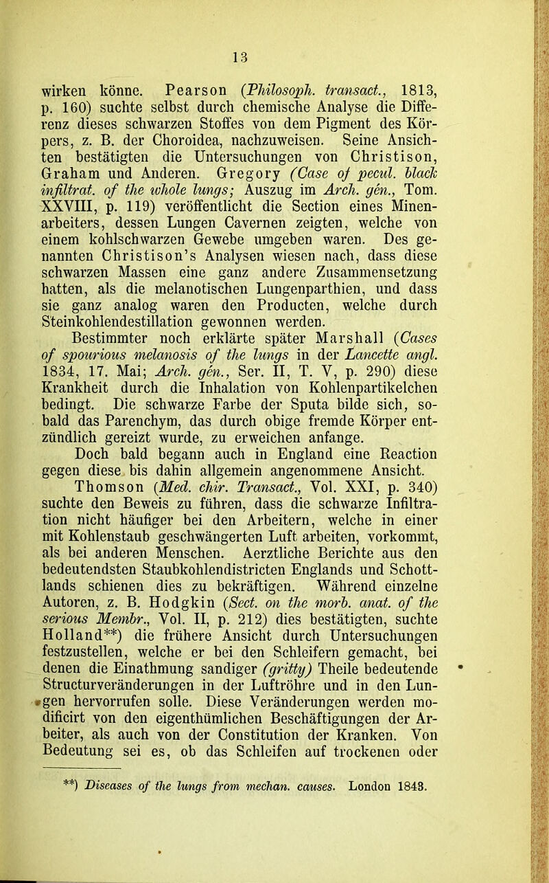 wirken könne. Pearson (Philosoph, transact., 1813, p. 160) suchte selbst durch chemische Analyse die Diffe- renz dieses schwarzen Stoffes von dem Pigment des Kör- pers, z. B. der Choroidea, nachzuweisen. Seine Ansich- ten bestätigten die Untersuchungen von Christison, Graham und Anderen. Gregory (Case of pecul. black infiltrat. of tlie tvhole lungs; Auszug im Arch. gen., Tom. XXVIII, p. 119) veröffentlicht die Section eines Minen- arbeiters, dessen Lungen Cavernen zeigten, welche von einem kohlschwarzen Gewebe umgeben waren. Des ge- nannten Christison’s Analysen wiesen nach, dass diese schwarzen Massen eine ganz andere Zusammensetzung hatten, als die melanotischen Lungenparthien, und dass sie ganz analog waren den Producten, welche durch Steinkohlendestillation gewonnen werden. Bestimmter noch erklärte später Marshall (Cases of spourious melanosis of tlie lungs in der Lancette angl. 1834, 17. Mai; Arch. gen., Ser. II, T. V, p. 290) diese Krankheit durch die Inhalation von Kohlenpartikelchen bedingt. Die schwarze Farbe der Sputa bilde sich, so- bald das Parenchym, das durch obige fremde Körper ent- zündlich gereizt wurde, zu erweichen anfange. Doch bald begann auch in England eine Reaction gegen diese bis dahin allgemein angenommene Ansicht. Thomson (Med. chir. Transact., Vol. XXI, p. 340) suchte den Beweis zu führen, dass die schwarze Infiltra- tion nicht häufiger bei den Arbeitern, welche in einer mit Kohlenstaub geschwängerten Luft arbeiten, vorkommt, als bei anderen Menschen. Aerztliche Berichte aus den bedeutendsten Staubkohlendistricten Englands und Schott- lands schienen dies zu bekräftigen. Während einzelne Autoren, z. B. Hodgkin (Sect. on tlie morb. anat. of the serious Membr., Vol. II, p. 212) dies bestätigten, suchte Holland**) die frühere Ansicht durch Untersuchungen festzustellen, welche er bei den Schleifern gemacht, bei denen die Einathmung sandiger (gritty) Theile bedeutende • Structurveränderungen in der Luftröhre und in den Lun- ten hervorrufen solle. Diese Veränderungen werden mo- dificirt von den eigenthümlichen Beschäftigungen der Ar- beiter, als auch von der Constitution der Kranken. Von Bedeutung sei es, ob das Schleifen auf trockenen oder **) Diseases of tlie lungs from median, causes. London 1843.