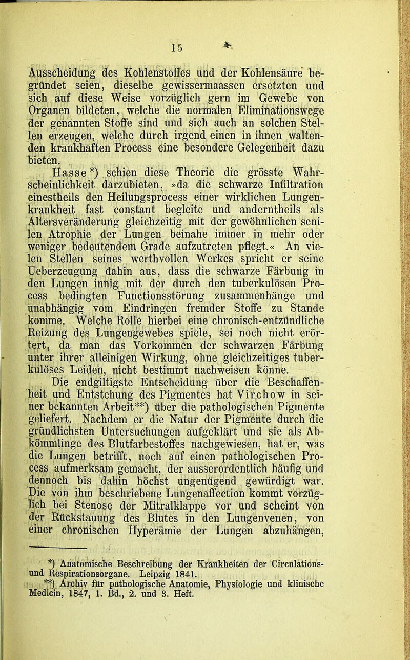 üK Ausscheidung des Kohlenstoffes und der Kohlensäure be- gründet seien, dieselbe gewissermaassen ersetzten und sich auf diese Weise vorzüglich gern im Gewebe von Organen bildeten, welche die normalen Eliminationswege der genannten Stoffe sind und sich auch an solchen Stel- len erzeugen, welche durch irgend einen in ihnen walten- den krankhaften Process eine besondere Gelegenheit dazu bieten. Hasse*) schien diese Theorie die grösste Wahr- scheinlichkeit darzubieten, »da die schwarze Infiltration einestheils den Heilungsprocess einer wirklichen Lungen- krankheit fast constant begleite und anderntheils als Altersveränderung gleichzeitig mit der gewöhnlichen seni- len Atrophie der Lungen beinahe immer in mehr oder weniger bedeutendem Grade aufzutreten pflegt.« An vie- len Stellen seines werthvollen Werkes spricht er seine Ueberzeugung dahin aus, dass die schwarze Färbung in den Lungen innig mit der durch den tuberkulösen Pro- cess bedingten Functionsstörung Zusammenhänge und unabhängig vom Eindringen fremder Stoffe zu Stande komme. Welche Rolle hierbei eine chronisch-entzündliche Reizung des Lungengewebes spiele, sei noch nicht erör- tert, da man das Vorkommen der schwarzen Färbung- unter ihrer alleinigen Wirkung, ohne gleichzeitiges tuber- kulöses Leiden, nicht bestimmt nachweisen könne. Die endgiltigste Entscheidung über die Beschaffen- heit und Entstehung des Pigmentes hat Virchow in sei- ner bekannten Arbeit**) über die pathologischen Pigmente geliefert. Nachdem er die Natur der Pigmente durch die gründlichsten Untersuchungen aufgeklärt und sie als Ab- kömmlinge des Blutfarbestoffes nachgewiesen, hat er, was die Lungen betrifft, noch auf einen pathologischen Pro- cess aufmerksam gemacht, der ausserordentlich häufig und dennoch bis dahin höchst ungenügend gewürdigt war. Die von ihm beschriebene Lungenaffection kommt vorzüg- lich bei Stenose der Mitralklappe vor und scheint von der Rückstauung des Blutes in den Lungenvenen, von einer chronischen Hyperämie der Lungen abzuhängen, *) Anatomische Beschreibung der Krankheiten der Circulations- und Respirationsorgane. Leipzig 184L **) Archiv für pathologische Anatomie, Physiologie und klinische Medicin, 1847, 1. Bd., 2. und 3. Heft.