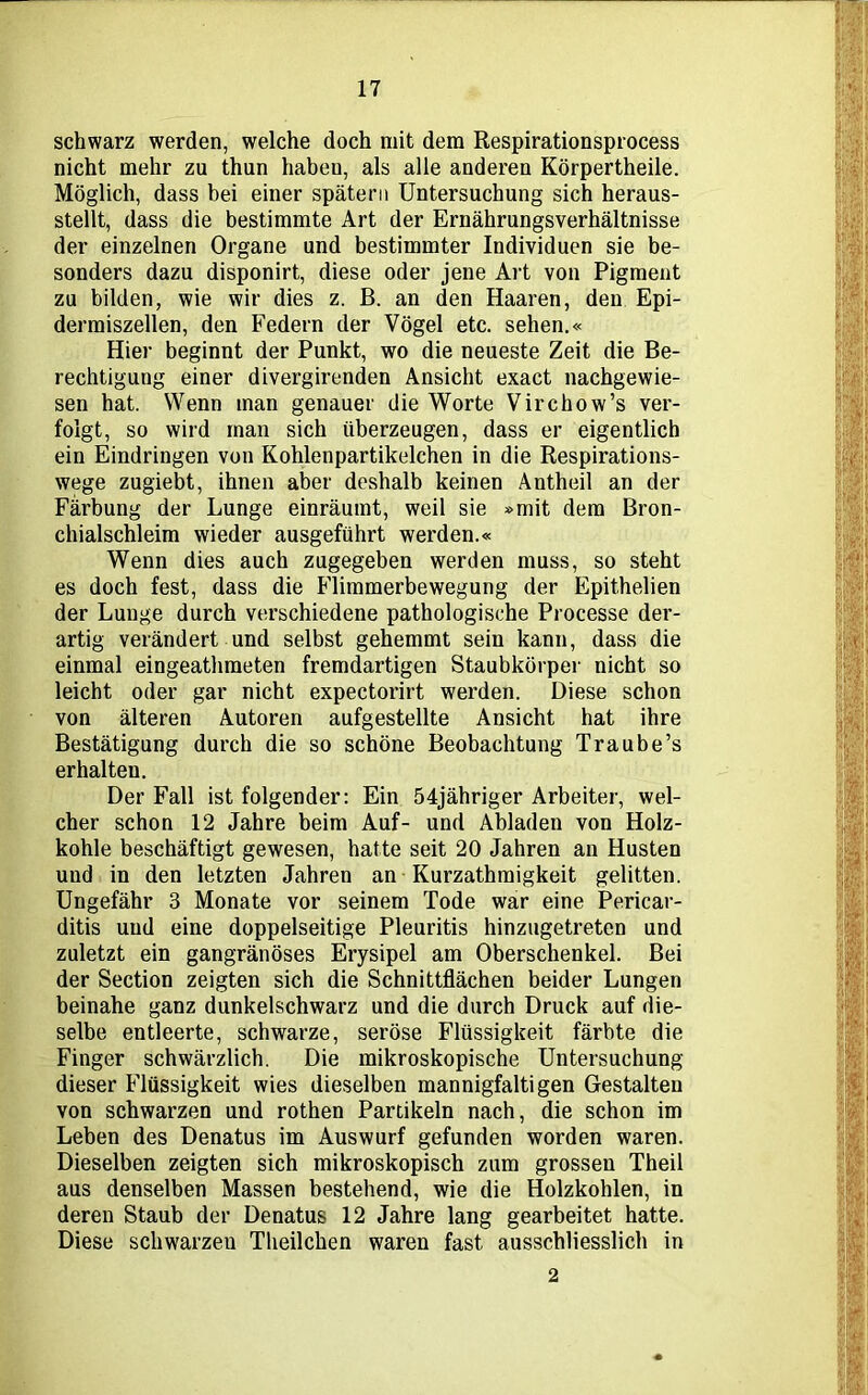 schwarz werden, welche doch mit dem Respirationsprocess nicht mehr zu thun habeu, als alle anderen Körpertheile. Möglich, dass bei einer spätem Untersuchung sich heraus- stellt, dass die bestimmte Art der Ernährungsverhältnisse der einzelnen Organe und bestimmter Individuen sie be- sonders dazu disponirt, diese oder jene Art von Pigment zu bilden, wie wir dies z. B. an den Haaren, den Epi- dermiszellen, den Federn der Vögel etc. sehen.« Hier beginnt der Punkt, wo die neueste Zeit die Be- rechtigung einer divergirenden Ansicht exact nachgewie- sen hat. Wenn man genauer die Worte Virchow’s ver- folgt, so wird man sich überzeugen, dass er eigentlich ein Eindringen von Kohlenpartikelchen in die Respirations- wege zugiebt, ihnen aber deshalb keinen Antheil an der Färbung der Lunge einräumt, weil sie »mit dem Bron- chialschleim wieder ausgeführt werden.« Wenn dies auch zugegeben werden muss, so steht es doch fest, dass die Flimmerbewegung der Epithelien der Lunge durch verschiedene pathologische Processe der- artig verändert und selbst gehemmt sein kann, dass die einmal eingeathmeten fremdartigen Staubkörper nicht so leicht oder gar nicht expectorirt werden. Diese schon von älteren Autoren aufgestellte Ansicht hat ihre Bestätigung durch die so schöne Beobachtung Traube’s erhalten. Der Fall ist folgender: Ein 54jähriger Arbeiter, wel- cher schon 12 Jahre beim Auf- und Abladen von Holz- kohle beschäftigt gewesen, hatte seit 20 Jahren an Husten und in den letzten Jahren an Kurzathraigkeit gelitten. Ungefähr 3 Monate vor seinem Tode war eine Pericar- ditis und eine doppelseitige Pleuritis hinzugetreten und zuletzt ein gangränöses Erysipel am Oberschenkel. Bei der Section zeigten sich die Schnittflächen beider Lungen beinahe ganz dunkelschwarz und die durch Druck auf die- selbe entleerte, schwarze, seröse Flüssigkeit färbte die Finger schwärzlich. Die mikroskopische Untersuchung dieser Flüssigkeit wies dieselben mannigfaltigen Gestalten von schwarzen und rothen Partikeln nach, die schon im Leben des Denatus im Auswurf gefunden worden waren. Dieselben zeigten sich mikroskopisch zum grossen Theil aus denselben Massen bestehend, wie die Holzkohlen, in deren Staub der Denatus 12 Jahre lang gearbeitet hatte. Diese schwarzen Theilchen waren fast ausschliesslich in 2