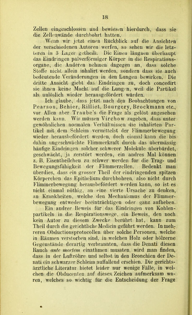 Zellen eingeschlossen und bewiesen hierdurch, dass sie die Zellenwinde durchbohrt hatten. Wenn wir jetzt eiuen Rückblick auf die Ansichten der verschiedenen Autoren werfen, so sehen wir die letz- teren in 3 Lager getheill. Die Einen läugnen überhaupt das Eindringen pulverförmiger Körper in die Respirations- organe, die Änderen nehmen dagegen an, dass solche Stoffe nicht allein inhalirt werden, sondern dass sie auch bedeutende Veränderungen in den Lungen bewirken. Die dritte Ansicht giebt das Eindringen zu, doch concedirt sie ihnen keine Macht auf die Lungen, weil die Partikel als uulöslich wieder herausgefördert würden. Ich glaube, dass jetzt nach den Beobachtungen von Pearson, Behier, Rilliet, Bourgery, Brockmann etc., vor Allen aber Traube’s die Frage als gelöst angesehen werden kann. Wir müssen Virchow zugeben, dass unter gewöhnlichen normalen Verhältnissen die inhalirten Par- tikel mit dem Schleim vermittelst der Flimmerbewegung wieder herausbefördert werden, doch einmal kann die bis dahin ungeschwächte Flimmerkraft durch das übermässig- häufige Eindringen solcher schwerer Moleküle überbürdet, geschwächt, ja zerstört werden, ein andres Mal können z. B. Eisentheilchen zu schwer werden für die Trag- und Bewegungsfäbigkeit der Flimmerzellen. Bedenkt man überdies, dass ein grosser Theil der eindringenden spitzen Körperchen das Epithelium durchbohren, also nicht durch Flimmerbewegung herausbefördert werden kann, so ist es nicht einmal nöthig, an eine vierte Ursache zu denken, an Krankheiten, welche den Mechanismus der Flimmer- bewegung entweder beeinträchtigen oder ganz aufheben. Ein andrer Beweis für das Eindringen von Kohlen- partikeln in die Respirationswege, eiu Beweis, den noch kein Autor zu diesem Zwecke berührt hat, kann zum Theil durch die gerichtliche Medicin geführt werden. In meh- reren Obductionsprotocollen über solche Personen, welche in Räumen verstorben sind, in welchen Holz oder hölzerne Gegenstände derartig verbrannten, dass die Denati diesen Rauch ante mortem einathmen mussten, wird man finden, dass in der Luftröhre und selbst in den Bronchien der De- nati ein schwarzer Schleim auffallend erschien. Die gerichts- ärztliche Literatur bietet leider nur wenige Fälle, in wel- chen die Obducenten auf dieses Zeichen aufmerksam wa- ren, welches so wichtig für die Entscheidung der Frage