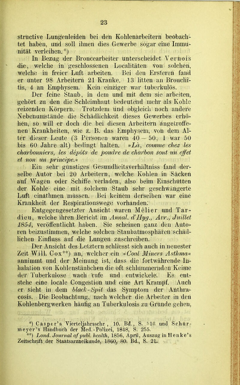 structive Lungenleiden bei den Kohlenarbeitern beobach- tet haben, und soll ihnen dies Gewerbe sogar eine Immu- nität verleihen.*) In Bezug der Broncearbeiter unterscheidet Vernois die, welche in geschlossenen Localitäten von solchen, welche in freier Luft arbeiten. Bei den Ersteren fand er unter 98 Arbeitern 21 Kranke. 13 litten an Bronchi- tis, 4 an Emphysem. Kein einziger war tuberkulös. Der feine Staub, in dem und mit dem sie arbeiten, gehört zu den die Schleimhaut bedeutend mehr als Kohle reizenden Körpern. Trotzdem und obgleich noch andere Nebenumstände die Schädlichkeit dieses Gewerbes erhö- hen, so will er doch die bei diesen Arbeitern angefcroffe- nen Krankheiten, wie z. B. das Emphysem, von dem Al- ter dieser Leute (3 Personen waren 40 — 50, 1 war 50 bis 60 Jahre alt) bedingt halten. »La, comme dies les charbonniers, les d Spots de poudre de charbon sont un eff et et non un principe.« Ein sehr günstiges Gesundheitsverhältniss fand der- selbe Autor bei 20 Arbeitern, welche Kohlen in Säcken auf Wagen oder Schiffe verladen, also beim Einschütten der Kohle eine mit solchem Staub sehr geschwängerte Luft einathmen müssen. Bei keinem derselben war eine Krankheit der Respirationswege vorhanden; Entgegengesetzter Ansicht waren Melier und Tar- dieu, welche ihren Bericht im Annal. d’Hyg., Avr., Juillet 1854, veröffentlicht haben. Sie scheinen ganz den Auto- ren beizustimmen, welche solchen Staubatmosphären schäd- lichen Einfluss auf die Lungen zuschreiben. Der Ansicht des Letztem schliesst sich auch in neuester Zeit Will. Cox**) an, welcher ein »Coat Miners Asthma« annimmt und der Meinung ist, dass die fortwährende In- halation von Kohlenstäubchen die oft schlummernden Keime der Tuberkulose wach rufe und entwickele. Es ent- stehe eine locale Congestion und eine Art Krampf. Auch er sieht in dem black-Spit das Symptom der Anthra- cosis. Die Beobachtung, nach welcher die Arbeiter in den Kohlenbergwerken häufig an Tuberkulosis zu Gründe gehen, *) Casper’s Vierteljahrsschr , 10. Bd., S. Slfi und Schür- meyer’s Handbuch der Med.-Polizei, 1848, S. 255. **) Lond. Journal ofpubl. health, 1856, April, Auszug in Henke’s Zeitschrift der Staatsarzneikunde, 1860, 80. Bd., S. 21.