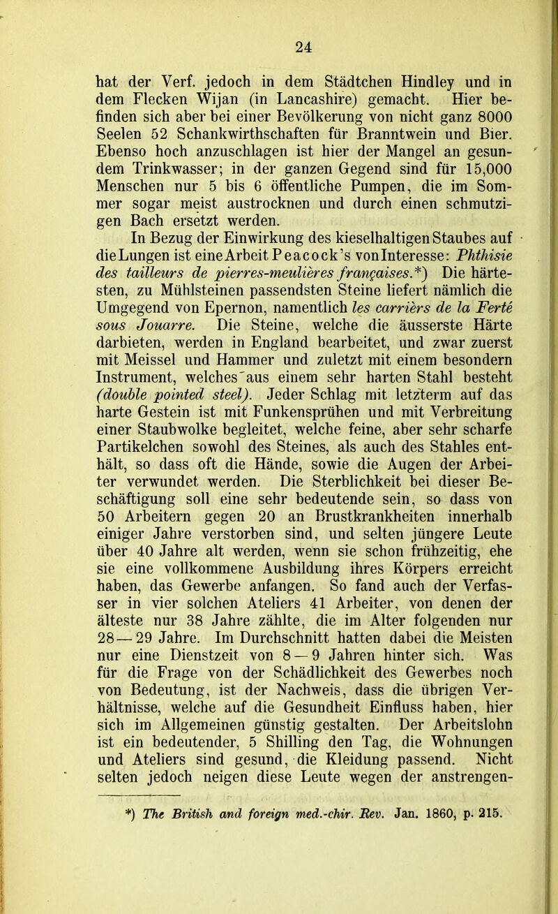 hat der Verf. jedoch in dem Städtchen Hindley und in dem Flecken Wijan (in Lancashire) gemacht. Hier be- finden sich aber bei einer Bevölkerung von nicht ganz 8000 Seelen 52 Schankwirthschaften für Branntwein und Bier. Ebenso hoch anzuschlagen ist hier der Mangel an gesun- dem Trinkwasser; in der ganzen Gegend sind für 15,000 Menschen nur 5 bis 6 öffentliche Pumpen, die im Som- mer sogar meist austrocknen und durch einen schmutzi- gen Bach ersetzt werden. In Bezug der Einwirkung des kieselhaltigen Staubes auf dieLungen ist eineArbeit Peacock’s vonlnteresse: Phthisie des tailleurs de pierres-meulieres frangaises.*) Die härte- sten, zu Mühlsteinen passendsten Steine liefert nämlich die Umgegend von Epernon, namentlich les carriers de la Ferte sous Jouarre. Die Steine, welche die äusserste Härte darbieten, werden in England bearbeitet, und zwar zuerst mit Meissei und Hammer und zuletzt mit einem besondern Instrument, welches'aus einem sehr harten Stahl besteht (double pointed steel). Jeder Schlag mit letztem) auf das harte Gestein ist mit Funkensprühen und mit Verbreitung einer Staubwolke begleitet, welche feine, aber sehr scharfe Partikelchen sowohl des Steines, als auch des Stahles ent- hält, so dass oft die Hände, sowie die Augen der Arbei- ter verwundet werden. Die Sterblichkeit bei dieser Be- schäftigung soll eine sehr bedeutende sein, so dass von 50 Arbeitern gegen 20 an Brustkrankheiten innerhalb einiger Jahre verstorben sind, und selten jüngere Leute über 40 Jahre alt werden, wenn sie schon frühzeitig, ehe sie eine vollkommene Ausbildung ihres Körpers erreicht haben, das Gewerbe anfangen. So fand auch der Verfas- ser in vier solchen Ateliers 41 Arbeiter, von denen der älteste nur 38 Jahre zählte, die im Alter folgenden nur 28—29 Jahre. Im Durchschnitt hatten dabei die Meisten nur eine Dienstzeit von 8 — 9 Jahren hinter sich. Was für die Frage von der Schädlichkeit des Gewerbes noch von Bedeutung, ist der Nachweis, dass die übrigen Ver- hältnisse, welche auf die Gesundheit Einfluss haben, hier sich im Allgemeinen günstig gestalten. Der Arbeitslohn ist ein bedeutender, 5 Shilling den Tag, die Wohnungen und Ateliers sind gesund, die Kleidung passend. Nicht selten jedoch neigen diese Leute wegen der anstrengen- *) The British and foreign med.-chir. Bev. Jan. 1860, p. 215.