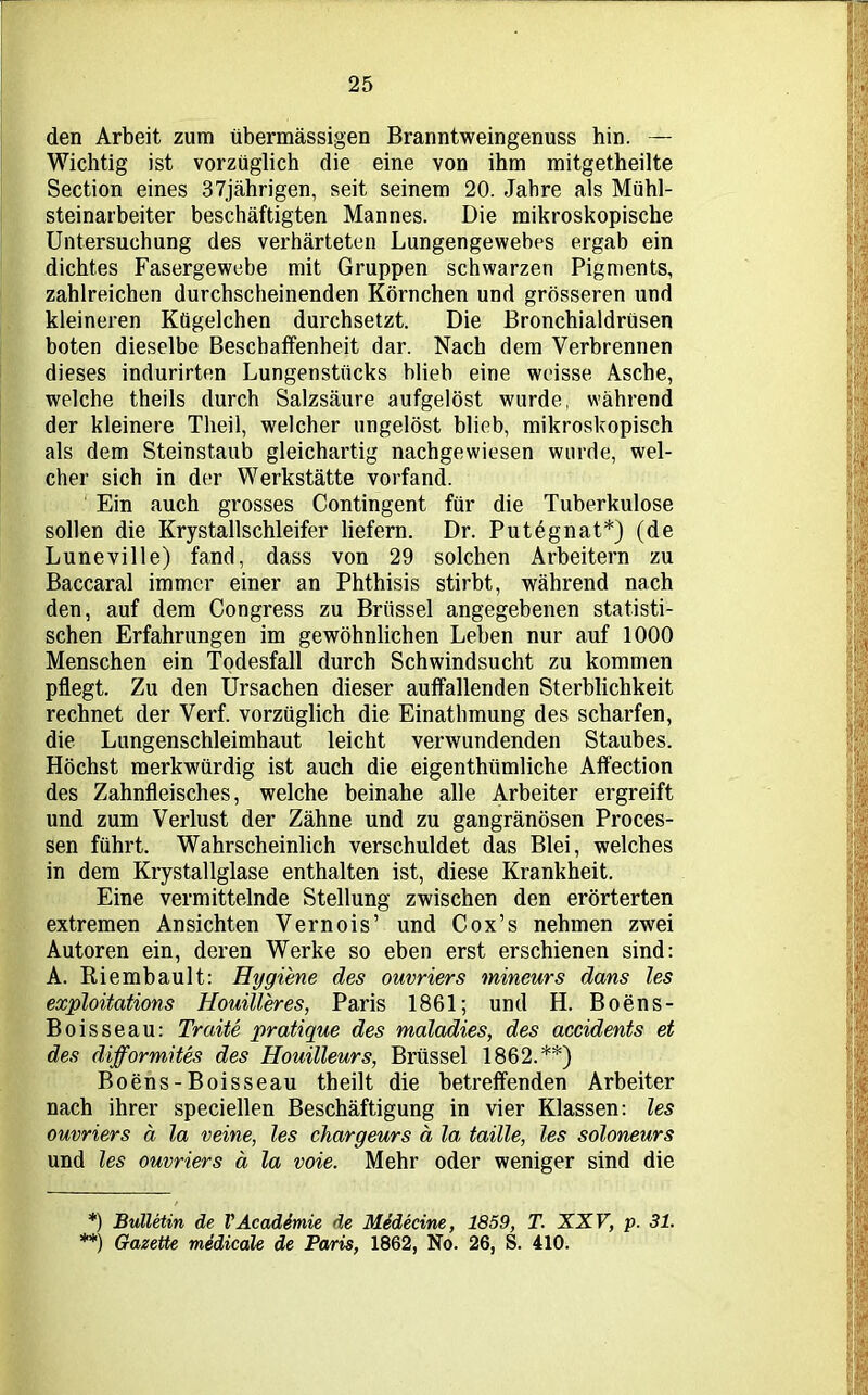 den Arbeit zum übermässigen Branntweingenuss hin. — Wichtig ist vorzüglich die eine von ihm mitgetheilte Section eines 37jährigen, seit seinem 20. Jahre als Mühl- steinarbeiter beschäftigten Mannes. Die mikroskopische Untersuchung des verhärteten Lungengewebes ergab ein dichtes Fasergewebe mit Gruppen schwarzen Pigments, zahlreichen durchscheinenden Körnchen und grösseren und kleineren Kügelchen durchsetzt. Die Bronchialdrüsen boten dieselbe Beschaffenheit dar. Nach dem Verbrennen dieses indurirten Lungenstücks blieb eine weisse Asche, welche theils durch Salzsäure aufgelöst wurde, während der kleinere Theil, welcher ungelöst blieb, mikroskopisch als dem Steinstaub gleichartig nachgewiesen wurde, wel- cher sich in der Werkstätte vorfand. Ein auch grosses Contingent für die Tuberkulose sollen die Krystallschleifer liefern. Dr. Putegnat*) (de Luneville) fand, dass von 29 solchen Arbeitern zu Baccaral immer einer an Phthisis stirbt, während nach den, auf dem Congress zu Brüssel angegebenen statisti- schen Erfahrungen im gewöhnlichen Lehen nur auf 1000 Menschen ein Todesfall durch Schwindsucht zu kommen pflegt. Zu den Ursachen dieser auffallenden Sterblichkeit rechnet der Verf. vorzüglich die Einathmung des scharfen, die Lungenschleimhaut leicht verwundenden Staubes. Höchst merkwürdig ist auch die eigenthiimliche Aifection des Zahnfleisches, welche beinahe alle Arbeiter ergreift und zum Verlust der Zähne und zu gangränösen Proces- sen führt. Wahrscheinlich verschuldet das Blei, welches in dem Krystallglase enthalten ist, diese Krankheit. Eine vermittelnde Stellung zwischen den erörterten extremen Ansichten Vernois’ und Cox’s nehmen zwei Autoren ein, deren Werke so eben erst erschienen sind: A. Riembault: Hygiene des ouvriers mineurs dans les exploitations Houilleres, Paris 1861; und H. Boens- Boisseau: Tratte pratique des maladies, des accidents et des difformites des Houilleurs, Brüssel 1862.**) Boens-Boisseau theilt die betreffenden Arbeiter nach ihrer speciellen Beschäftigung in vier Klassen: les ouvriers ä la veine, les chargeurs ä la taille, les soloneurs und les ouvriers ä la voie. Mehr oder weniger sind die *) Bulletin de VAcademie de Medecine, 1859, T. XXV, p. 31. **) Gazette medicale de Paris, 1862, No. 26, S. 410.