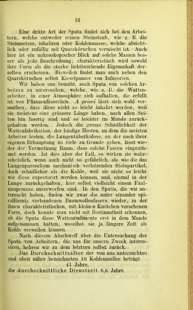 Eine dritte Art der Sputa findet sich bei den Arbei- tern, welche entweder reinen Steinstaub, wie z. B. die Steinmetzer, inhaliren oder Kohlenmasse, welche absicht- lich oder zufällig mit Quarzkörnchen vermischt ist. Auch hier ist ein mikroskopischer Blick auf solche Massen bes- ser als jede Beschreibung; charakteristisch wird sowohl ihre Form als die starke lichtbrechende Eigenschaft der- selben erscheinen. Bisweilen findet man auch neben den Quarzkörnchen selbst Kieselpanzer von Infusorien. Wir haben uns bemüht, auch Sputa von solchen Ar- beitern zu untersuchen, welche, wie z. ß. die Watten- arbeiter, in einer Atmosphäre sich aufhalten, die erfüllt ist von Pflanzenfäserchen. A priori lässt sich wohl ver- muthen, dass diese nicht so leicht inhalirt werden, weil sie meistens eine grössere Länge haben, nach allen Sei- ten hin faserig sind und so leichter im Munde zurtick- gehalten werden. Jedoch die grosse Schädlichkeit der Wattenfabrikation, der häufige Husten, an dem die meisten Arbeiter leiden, die Lungentuberkulose, an der nach ihrer eigenen Behauptung so viele zu Grunde gehen, lässt wie- der der Vermuthung Kaum, dass solche Fasern eingeath- met werden. Ist dies aber der Fall, so wirken sie wahr- scheinlich, wenn auch nicht so gefährlich, als wie die das Lungenparenchym mechanisch verletzenden Steinpartikel, doch schädlicher als die Kohle, weil sie nicht so leicht wie diese expectorirt werden können, und, einmal in der Lunge zurückgehalten, hier selbst vielleicht einem Fäul- nissprocess unterworfen sind. In den Sputis, die wir un- tersucht haben, finden wir zwar die unter einander spi- ralförmig verbundenen Baumwollenfasern wieder, in der ihnen charakteristischen, mit kleinen Knötchen versehenen Form, doch konnte man nicht mit Bestimmtheit erkennen, ob die Sputa diese Wattenrudimente erst in dem Munde aufgenommen hatten, woselbst sie ja längere Zeit als Kohle verweilen können. Nach diesem Abschweif über die Untersuchung der Sputa von Arbeitern, die uns für unsern Zweck interes- siren, kehren wir zu dem letztem selbst zurück. Das Durchschnittsalter der von uns untersuchten und oben näher bezeichneten 10 Kohlenmüller beträgt 41 Jahre, die durchschnittliche Dienstzeit 6,6 Jahre.