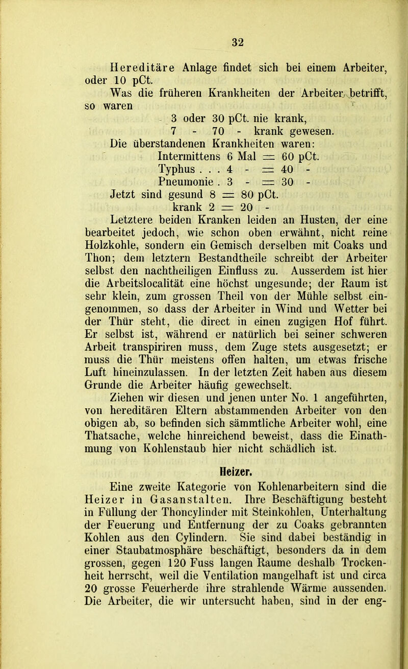 Hereditäre Anlage findet sich bei einem Arbeiter, oder 10 pCt. Was die früheren Krankheiten der Arbeiter betrifft, so waren 3 oder 30 pCt. nie krank, 7 - 70 - krank gewesen. Die überstandenen Krankheiten waren: Interraittens 6 Mal = 60 pCt. Typhus ... 4 - =40 - Pneumonie .3 - =30 - Jetzt sind gesund 8 = 80 pCt. krank 2 = 20 - Letztere beiden Kranken leiden an Husten, der eine bearbeitet jedoch, wie schon oben erwähnt, nicht reine Holzkohle, sondern ein Gemisch derselben mit Coaks und Thon; dem letztem Bestandtheile schreibt der Arbeiter selbst den nachtheiligen Einfluss zu. Ausserdem ist hier die Arbeitslocalität eine höchst ungesunde; der Raum ist sehr klein, zum grossen Theil von der Mühle selbst ein- genommen, so dass der Arbeiter in Wind und Wetter bei der Thür steht, die direct in einen zugigen Hof führt. Er selbst ist, während er natürlich bei seiner schweren Arbeit transpiriren muss, dem Zuge stets ausgesetzt; er muss die Thür meistens offen halten, um etwas frische Luft hineinzulassen. In der letzten Zeit haben aus diesem Grunde die Arbeiter häufig gewechselt. Ziehen wir diesen und jenen unter No. 1 angeführten, von hereditären Eltern abstammenden Arbeiter von den obigen ab, so befinden sich sämmtliche Arbeiter wohl, eine Thatsache, welche hinreichend beweist, dass die Einath- mung von Kohlenstaub hier nicht schädlich ist. Heizer. Eine zweite Kategorie von Kohlenarbeitern sind die Heizer in Gasanstalten. Ihre Beschäftigung besteht in Füllung der Thoncylinder mit Steinkohlen, Unterhaltung der Feuerung und Entfernung der zu Coaks gebrannten Kohlen aus den Cylindern. Sie sind dabei beständig in einer Staubatmosphäre beschäftigt, besonders da in dem grossen, gegen 120 Fuss langen Raume deshalb Trocken- heit herrscht, weil die Ventilation mangelhaft ist und circa 20 grosse Feuerherde ihre strahlende Wärme aussenden. Die Arbeiter, die wir untersucht haben, sind in der eng-