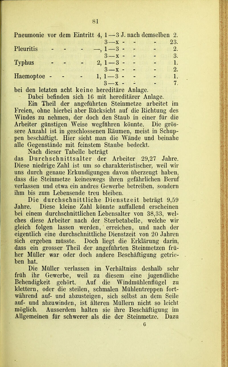 Pneumonie vor dem Eintritt 4, 1 — 3 J. nach demselben 2. 3—x - - 23. Pleuritis - - 1 — 3 - - - 2. 3 —x - - - 3. Typhus - 2, 1—3 - - - 1. 3—x - - 2. Haemoptoe -- - 1,1 — 3- - - 1. 3 —x - - - 7. bei den letzten acht keine hereditäre Anlage. Dabei befinden sich 16 mit hereditärer Anlage. Ein Theil der angeführten Steinmetze arbeitet im Freien, ohne hierbei aber Rücksicht auf die Richtung des Windes zu nehmen, der doch den Staub in einer für die Arbeiter günstigen Weise wegführen könnte. Die grös- sere Anzahl ist in geschlossenen Räumen, meist in Schup- pen beschäftigt. Hier sieht man die Wände und beinahe alle Gegenstände mit feinstem Staube bedeckt. Nach dieser Tabelle beträgt das Durchschnittsalter der Arbeiter 29,27 Jahre. Diese niedrige Zahl ist um so charakteristischer, weil wir uns durch genaue Erkundigungen davon überzeugt haben, dass die Steinmetze keineswegs ihren gefährlichen Beruf verlassen und etwa ein andres Gewerbe betreiben, sondern ihm bis zum Lebensende treu bleiben. Die durchschnittliche Dienstzeit beträgt 9,59 Jahre. Diese kleine Zahl könnte auffallend erscheinen bei einem durchschnittlichen Lebensalter von 38,33, wel- ches diese Arbeiter nach der Sterbetabelle, welche wir gleich folgen lassen werden, erreichen, und nach der eigentlich eine durchschnittliche Dienstzeit von 20 Jahren sich ergeben müsste. Doch liegt die Erklärung darin, dass ein grosser Theil der angeführten Steinmetzen frü- her Müller war oder doch andere Beschäftigung getrie- ben hat. Die Müller verlassen im Verhältniss deshalb sehr früh ihr Gewerbe, weil zu diesem eine jugendliche Behendigkeit gehört. Auf die Windmühlenflügel zu klettern, oder die steilen, schmalen Mühlentreppen fort- während auf- und abzusteigen, sich selbst an dem Seile auf- und abzuwinden, ist älteren Müllern nicht so leicht möglich. Ausserdem halten sie ihre Beschäftigung im Allgemeinen für schwerer als die der Steinmetze. Dazu 6