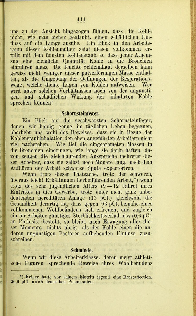 uns zu der Ansicht hingezogen fühlen, dass die Kohle nicht, wie man bisher geglaubt, einen schädlichen Ein- fluss auf die Lunge ausübe. Ein Blick in den Arbeits- raum dieser Kohlenmüller zeigt diesen vollkommen er- füllt mit dem feinsten Kohlenstaub, so dass jeder Athem- zug eine ziemliche Quantität Kohle in die Bronchien einführen muss. Die feuchte Schleimhaut derselben kaun gewiss nicht weniger dieser pulverförmigen Masse enthal- ten, als die Umgebung der Oeffnungen der Respirations- wege, welche dichte Lagen von Kohlen aufweisen. Wer wird unter solchen Verhältnissen noch von der ungünsti- gen und schädlichen Wirkung der inhalirten Kohle sprechen können! Schornsteinfeger. Ein Blick auf die geschwärzten Schornsteinfeger, denen wir häufig genug im täglichen Leben begegnen, überhebt uns wohl des Beweises, dass sie in Bezug der Kohlenstaubinhalation den eben angeführten Arbeitern nicht viel nachstehen. Wie tief die eingeathmeten Massen in die Bronchien eindringen, wie lange sie darin haften, da- von zeugen die gleichlautenden Aussprüche mehrerer die- ser Arbeiter, dass sie selbst noch Monate lang, nach dem Aufhören der Arbeit schwarze Sputa expectoriren. Wenn trotz dieser Thatsache, trotz der schweren, überaus leicht Erkältungen herbeiführenden Arbeit,*) wenn trotz des sehr jugendlichen Alters (9—12 Jahre) ihres Eintrittes in dies Gewerbe, trotz einer nicht ganz unbe- deutenden hereditären Anlage (13 pCt.) gleichwohl die Gesundheit derartig ist, dass gegen 93 pCt. beinahe eines vollkommenen Wohlbefindens sich erfreuen, und zugleich ein für Arbeiter günstiges Sterblichkeitsverhältniss (0,6 pCt. an Phthisis) besteht, so bleibt, nach Erwägung aller die- ser Momente, nichts übrig, als der Kohle einen die an- deren ungünstigen Factoren aufhebenden Einfluss zuzu- schreiben. Schmiede. Wenn wir diese Arbeiterklasse, deren meist athleti- sche Figuren sprechende Beweise ihres Wohlbefindens *) Keiner hatte vor seinem Eintritt irgend eine Brustaffection, 26,6 pCt. nach demselben Pneumonien.