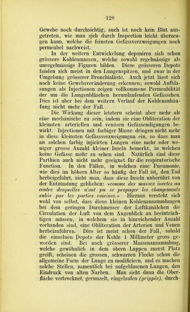 Gewebe noch durchsichtig, auch ist noch kein Blut aus- getreten, wie man sich durch Inspection leicht überzeu- gen kann, welche die feinsten Gefässverzweigungen noch permeabel nachweist. In der weitern Entwickelung deponiren sich schon grössere Kohlenmassen, welche sowohl regelmässige als unregelmässige Figuren bilden. Diese grösseren Depots fanden sich meist in den Lungenspitzen, und zwar in der Umgebung grösserer Bronchialäste. Auch jetzt lässt sich noch keine Gewebsveränderung erkennen; sowohl Aufbla- sungen als Injectionen zeigen vollkommene Permeabilität der um die Lungenbläschen herumlaufenden Gefässchen. Dies ist aber bei dem weitern Verlauf der Kohlenanhäu- fung nicht mehr der Fall. Die Wirkung dieser letztem scheint aber mehr als eine mechanische zu sein, indem sic eine Obliteration der kleinsten arteriellen und venösen Gefässendigungen be- wirkt. Injectionen mit farbiger Masse dringen nicht mehr in diese kleinsten Gefässverzweigungnn ein, so dass man an solchen farbig injicirten Lungen eine mehr oder we- niger grosse Anzahl kleiner Inseln bemerkt, in welchen keine Gefässe mehr zu sehen sind. Natürlich sind diese Parthien auch nicht mehr geeignet für die respiratorische Function. In den Fällen, in welchen eine Pneumonie, wie dies im höhern Alter so häufig der Fall ist, den Tod herbeigeführt, sieht man, dass diese Inseln unberührt von der Entzündung geblieben: »comme des masses inertes au centre desquelles n’ont pu se propager les cltangenients subis pur les parties voisines.« Hieraus versteht sich wohl von selbst, dass diese kleinen Kohlenansammlungen bei dem geringen Durchmesser der Luftkanälchen die Circulation der Luft von dem Augenblick an beeinträch- tigen müssen, in welchem sie in hinreichender Anzahl vorhanden sind, eine Obliteration der Arterien und Venen herbeizuführen. Dies ist meist schon der Fall, sobald die einzelnen Depots der Kohle 1 Millimeter gross ge- worden sind. Bei noch grösserer Massenansammlung, welche gewöhnlich in dem obern Lappen zuerst Platz greift, scheinen die grossen, schwarzen Flecke schon die allgemeine Form der Lunge zu modificiren, und es machen solche Stellen, namentlich bei aufgeblasenen Lungen, den Eindruck von alten Narben. Man sieht dann die Ober- fläche vertrocknet, gerunzelt, eingebauten (grippee), durch- M '■L