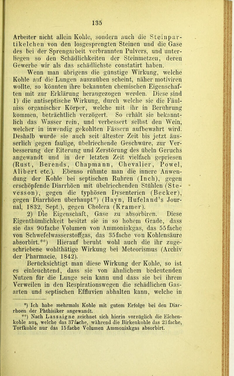 Arbeiter nicht allein Kohle, sondern auch die Steinpar- tikelchen von den losgesprengten Steinen und die Gase des bei der Sprengarbeit verbrannten Pulvers, und unter- liegen so den Schädlichkeiten der Steinmetzen, deren Gewerbe wir als das schädlichste constatirt haben. Wenn man übrigens die günstige Wirkung, welche Kohle auf die Lungen auszuüben scheint, näher motiviren wollte, so könnten ihre bekannten chemischen Eigenschaf- ten mit zur Erklärung herangezogen werden. Diese sind 1) die antiseptische Wirkung, durch welche sie die Fäul- niss organischer Körper, welche mit ihr in Berührung kommen, beträchtlich verzögert. So erhält sie bekannt- lich das Wasser rein, und verbessert selbst den Wein, welcher in inwendig gekohlten Fässern aufbewahrt wird. Deshalb wurde sie auch seit ältester Zeit bis jetzt äus- serlich gegen faulige, übelriechende Geschwüre, zur Ver- besserung der Eiterung und Zerstörung des Übeln Geruchs angewandt und in der letzten Zeit vielfach gepriesen (Rust, Berends, Chapmann, Chevalier, Powel, Alibert etc.). Ebenso rühmte man die innere Anwen- dung der Kohle bei septischen Rühren (Inch), gegen erschöpfende Diarrhöen mit übelriechenden Stühlen (Ste- vesson), gegen die typhösen Dysenterien (Becker), gegen Diarrhöen überhaupt*) (Hayn, Ilufeland’s Jour- nal, 1832, Sept.), gegen Cholera (Kramer). 2) Die Eigenschaft, Gase zu absorbiren. Diese Eigentlnimlichkeit besitzt sie in so hohem Grade, dass sie das 90fache Volumen von Ammoniakgas, das 55fache von Schwefelwasserstoffgas, das 35fache von Kohlensäure absorbirt.**) Hierauf beruht wohl auch die ihr zuge- schriebene wohlthätige Wirkung bei Meteorismus (Archiv der Pharmacie, 1842). Berücksichtigt man diese Wirkung der Kohle, so ist es einleuchtend, dass sie von ähnlichem bedeutenden Nutzen für die Lunge sein kann und dass sie bei ihrem Verweilen in den Respirationswegen die schädlichen Gas- arten und septischen Effluvien abhalten kann, welche in *) Ich habe mehrmals Kohle mit gutem Erfolge bei den Diar- rhoen der Phthisiker angewandt. **) Nach Lassaigne zeichnet sich hierin vorzüglich die Eichen- kohle au§, welche das 37fache, während die Birkenkohle das 23fache, Torfkohle nur das 15 fache Volumen Ammoniakgas absorbirt.