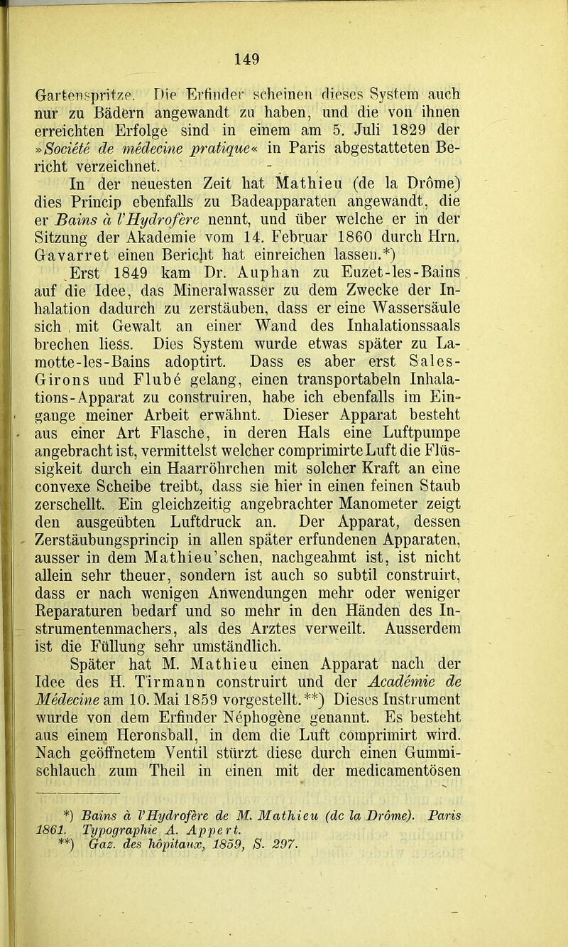 Gartenspritze. Die Erfinder scheinen dieses System auch nur zu Bädern angewandt zu haben, und die von ihnen erreichten Erfolge sind in einem am 5. Juli 1829 der »Societe de medeeine pratique« in Paris abgestatteten Be- richt verzeichnet. In der neuesten Zeit hat Mathieu (de la Drome) dies Princip ebenfalls zu Badeapparaten angewandt, die er Bains ä VHydrofere nennt, und über welche er in der Sitzung der Akademie vom 14. Februar 1860 durch Hrn. Gavarret einen Bericht, hat einreichen lassen.*) Erst 1849 kam Dr. Auphan zu Euzet-les-Bains auf die Idee, das Mineralwasser zu dem Zwecke der In- halation dadurch zu zerstäuben, dass er eine Wassersäule sich , mit Gewalt an einer Wand des Inhalationssaals brechen lieSs. Dies System wurde etwas später zu La- motte-les-Bains adoptirt. Dass es aber erst Sales- Girons und Flube gelang, einen transportabeln Inhala- tions-Apparat zu construiren, habe ich ebenfalls im Ein“ gange meiner Arbeit erwähnt. Dieser Apparat besteht aus einer Art Flasche, in deren Hals eine Luftpumpe angebracht ist, vermittelst welcher comprimirteLuft die Flüs- sigkeit durch ein Haarröhrchen mit solcher Kraft an eine convexe Scheibe treibt, dass sie hier in einen feinen Staub zerschellt. Ein gleichzeitig angebrachter Manometer zeigt den ausgeübten Luftdruck an. Der Apparat, dessen Zerstäubungsprincip in allen später erfundenen Apparaten, ausser in dem Mathieu’schen, nachgeahmt ist, ist nicht allein sehr theuer, sondern ist auch so subtil construirt, dass er nach wenigen Anwendungen mehr oder weniger Reparaturen bedarf und so mehr in den Händen des In- strumentenmachers, als des Arztes verweilt. Ausserdem ist die Füllung sehr umständlich. Später hat M. Mathieu einen Apparat nach der Idee des H. T'irmann construirt und der Academie de Medeeine am 10. Mai 1859 vorgestellt.**) Dieses Instrument wurde von dem Erfinder Nephogene genannt. Es besteht aus einem Heronsball, in dem die Luft comprimirt wird. Nach geöffnetem Ventil stürzt diese durch einen Gummi- schlauch zum Theil in einen mit der medicamentösen *) Bains ä VHydrofere de M. Mathieu (de la Drome). Paris 1861. Typographie A. Appert. **) Gaz. des höpitaux, 1859, S. 297.