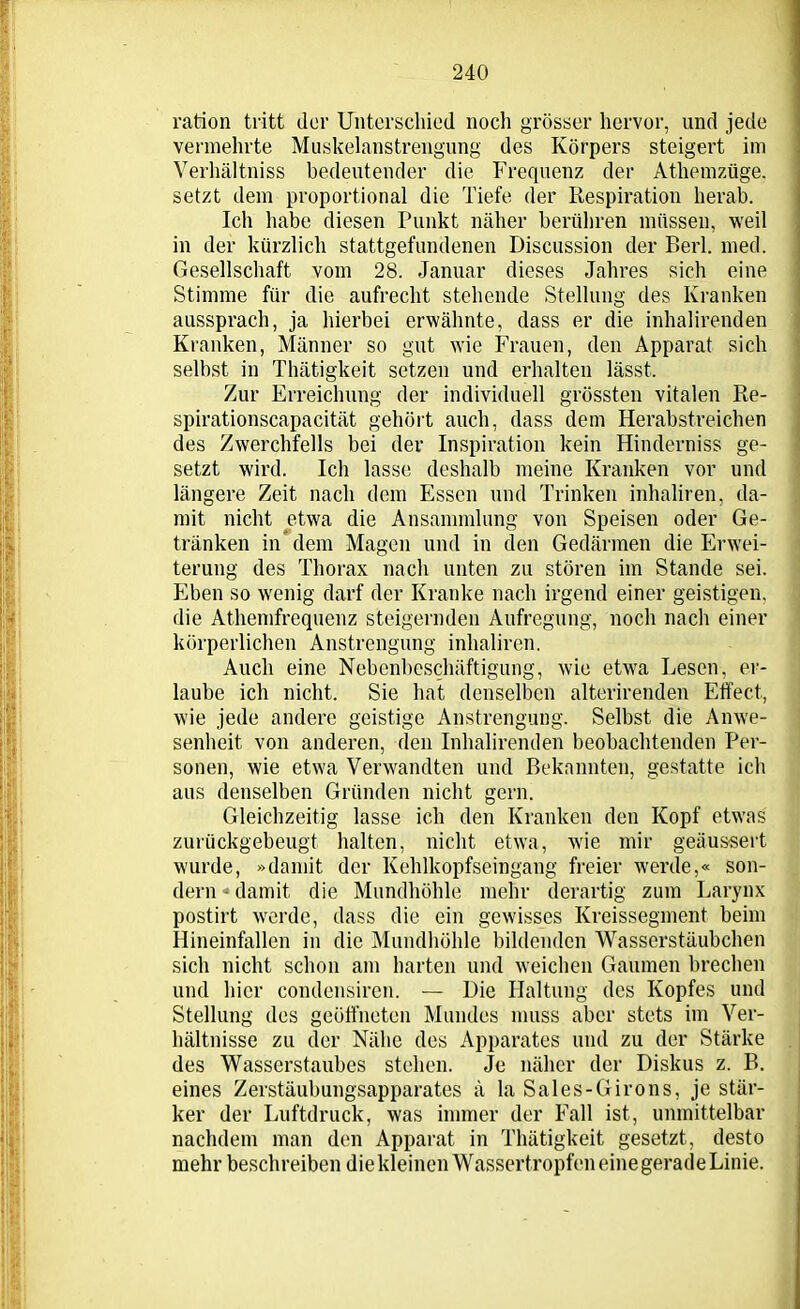 ration tritt der Unterschied noch grösser hervor, und jede vermehrte Muskelanstrengung des Körpers steigert im Verhältnis bedeutender die Frequenz der Athemzüge. setzt dem proportional die Tiefe der Respiration herab. Ich habe diesen Punkt näher berühren müssen, weil in der kürzlich stattgefundenen Discussion der Berl. med. Gesellschaft vom 28. Januar dieses Jahres sich eine Stimme für die aufrecht stehende Stellung des Kranken aussprach, ja hierbei erwähnte, dass er die inhalirenden Kranken, Männer so gut wie Frauen, den Apparat sich selbst in Thätigkeit setzen und erhalten lässt. Zur Erreichung der individuell grössten vitalen Re- spirationscapacität gehört auch, dass dem Herabstreichen des Zwerchfells bei der Inspiration kein Hinderniss ge- setzt wird. Ich lasse deshalb meine Kranken vor und längere Zeit nach dem Essen und Trinken inhaliren, da- mit nicht etwa die Ansammlung von Speisen oder Ge- tränken in dem Magen und in den Gedärmen die Erwei- terung des Thorax nach unten zu stören im Stande sei. Eben so wenig darf der Kranke nach irgend einer geistigen, die Athemfrequenz steigernden Aufregung, noch nach einer körperlichen Anstrengung inhaliren. Auch eine Nebenbeschäftigung, wie etwa Lesen, er- laube ich nicht. Sie hat denselben alterirenden Effect, wie jede andere geistige Anstrengung. Selbst die Anwe- senheit von anderen, den Inhalirenden beobachtenden Per- sonen, wie etwa Verwandten und Bekannten, gestatte ich aus denselben Gründen nicht gern. Gleichzeitig lasse ich den Kranken den Kopf etwas zurückgebeugt halten, nicht etwa, wie mir geäussert wurde, »damit der Kehlkopfseingang freier werde,« son- dern «damit die Mundhöhle mehr derartig zum Larynx postirt werde, dass die ein gewisses Kreissegment beim Hineinfallen in die Mundhöhle bildenden Wasserstäubchen sich nicht schon am harten und weichen Gaumen brechen und hier condensircn. — Die Haltung des Kopfes und Stellung des geöffneten Mundes muss aber stets im Ver- hältnisse zu der Nähe des Apparates und zu der Stärke des Wasserstaubes stehen. Je näher der Diskus z. B. eines Zerstäubungsapparates ä la Sales-Girons, je stär- ker der Luftdruck, was immer der Fall ist, unmittelbar nachdem man den Apparat in Thätigkeit gesetzt, desto mehr beschreiben die kleinen Wassertropfen eine gerade Linie.