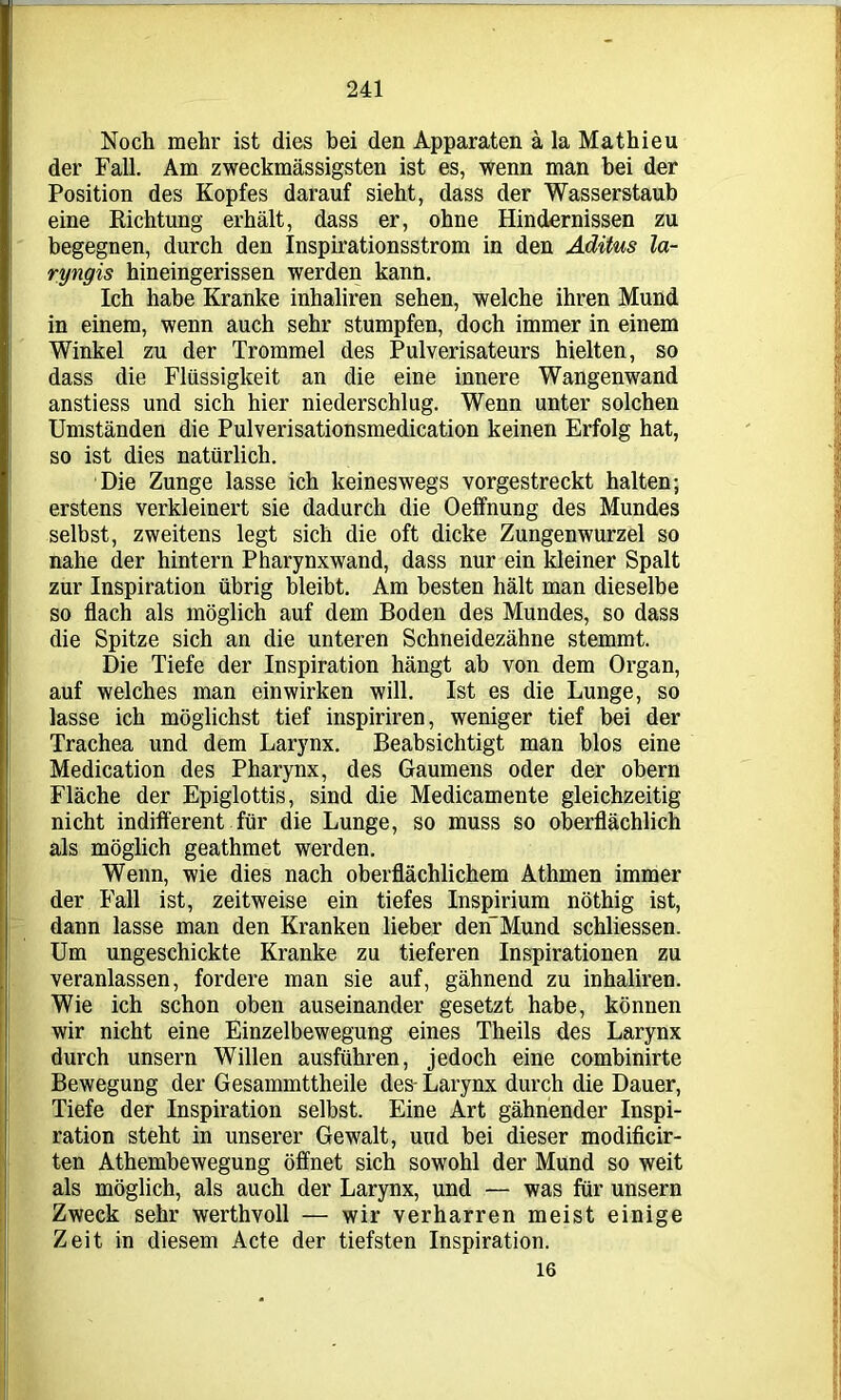 Noch mehr ist dies bei den Apparaten ä la Mathieu der Fall. Am zweckmässigsten ist es, wenn man bei der Position des Kopfes darauf sieht, dass der Wasserstaub eine Richtung erhält, dass er, ohne Hindernissen zu begegnen, durch den Inspirationsstrom in den Aditus la- ryngis hineingerissen werden kann. Ich habe Kranke inhaliren sehen, welche ihren Mund in einem, wenn auch sehr stumpfen, doch immer in einem Winkel zu der Trommel des Pulverisateurs hielten, so dass die Flüssigkeit an die eine innere Wangenwand anstiess und sich hier niederschlug. Wenn unter solchen Umständen die Pulverisationsmedication keinen Erfolg hat, so ist dies natürlich. Die Zunge lasse ich keineswegs vorgestreckt halten; erstens verkleinert sie dadurch die Oeffnung des Mundes selbst, zweitens legt sich die oft dicke Zungenwurzel so nahe der hintern Pharynxwand, dass nur ein kleiner Spalt zur Inspiration übrig bleibt. Am besten hält man dieselbe so flach als möglich auf dem Boden des Mundes, so dass die Spitze sich an die unteren Schneidezähne stemmt. Die Tiefe der Inspiration hängt ah von dem Organ, auf welches man ein wirken will. Ist es die Lunge, so lasse ich möglichst tief inspiriren, weniger tief bei der Trachea und dem Larynx. Beabsichtigt man blos eine Medication des Pharynx, des Gaumens oder der obern Fläche der Epiglottis, sind die Medicamente gleichzeitig nicht indifferent für die Lunge, so muss so oberflächlich als möglich geathmet werden. Wenn, wie dies nach oberflächlichem Athmen immer der Fall ist, zeitweise ein tiefes Inspirium nöthig ist, dann lasse man den Kranken lieber deri'Mund schliessen. Um ungeschickte Kranke zu tieferen Inspirationen zu veranlassen, fordere man sie auf, gähnend zu inhaliren. Wie ich schon oben auseinander gesetzt habe, können wir nicht eine Einzelbewegung eines Theils des Larynx durch unsern Willen ausführen, jedoch eine combinirte Bewegung der Gesammttheile des- Larynx durch die Dauer, Tiefe der Inspiration selbst. Eine Art gähnender Inspi- ration steht in unserer Gewalt, und bei dieser modificir- ten Athembewegung öffnet sich sowohl der Mund so weit als möglich, als auch der Larynx, und — was für unsern Zweck sehr werthvoll — wir verharren meist einige Zeit in diesem Acte der tiefsten Inspiration. 16