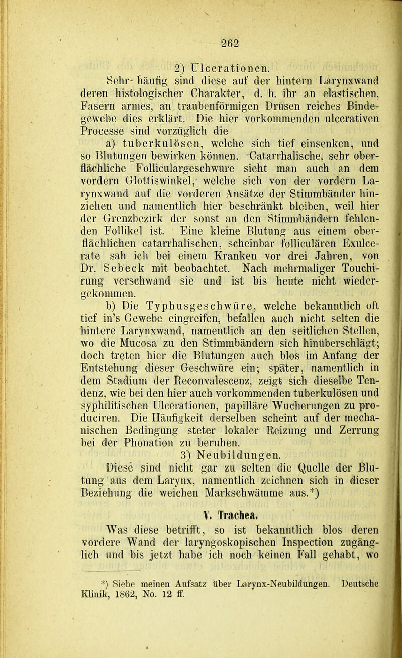 2) Ulcerationen. Sehr- häufig sind diese auf der hintern Larynxwand deren histologischer Charakter, d. h. ihr an elastischen, Fasern armes, an traubenförmigen Drüsen reiches Binde- gewebe dies erklärt. Die hier vorkommenden ulcerativen Processe sind vorzüglich die a) tuberkulösen, welche sich tief einsenken, und so Blutungen bewirken können. Catarrhalische, sehr ober- flächliche Folliculargeschwüre sieht man auch an dem vordem Glottiswinkel, welche sich von der vordem La- rynxwand auf die vorderen Ansätze der Stimmbänder hin- ziehen und namentlich hier beschränkt bleiben, weil hier der Grenzbezirk der sonst an den Stimmbändern fehlen- den Follikel ist. Eine kleine Blutung aus einem ober- flächlichen catarrhalischen, scheinbar folliculären Exulce- rate sah ich bei einem Kranken vor drei Jahren, von Dr. Sebeck mit beobachtet. Nach mehrmaliger Touchi- rung verschwand sie und ist bis heute nicht wieder- gekommen. b) Die Typhusgeschwüre, welche bekanntlich oft tief in’s Gewebe eingreifen, befallen auch nicht selten die hintere Larynxwand, namentlich an den seitlichen Stellen, wo die Mucosa zu den Stimmbändern sich hinüberschlägt; doch treten hier die Blutungen auch blos im Anfang der Entstehung dieser Geschwüre ein; später, namentlich in dem Stadium der Reconvalescenz, zeigt sich dieselbe Ten- denz, wie bei den hier auch vorkommenden tuberkulösen und syphilitischen Ulcerationen, papilläre Wucherungen zu pro- ducireu. Die Häufigkeit derselben scheint auf der mecha- nischen Bedingung steter lokaler Reizung und Zerrung bei der Phonation zu beruhen. 3) Neubildungen. Diese sind nicht gar zu selten die Quelle der Blu- tung aus dem Larynx, namentlich zeichnen sich in dieser Beziehung die weichen Markschwämme aus.*) V. Trachea. Was diese betrifft, so ist bekanntlich blos deren vordere Wand der laryngoskopischen Inspection zugäng- lich und bis jetzt habe ich noch keinen Fall gehabt, wo *) Siehe meinen Aufsatz über Larynx-Neubildungen. Deutsche Klinik, 1862, No. 12 ff.