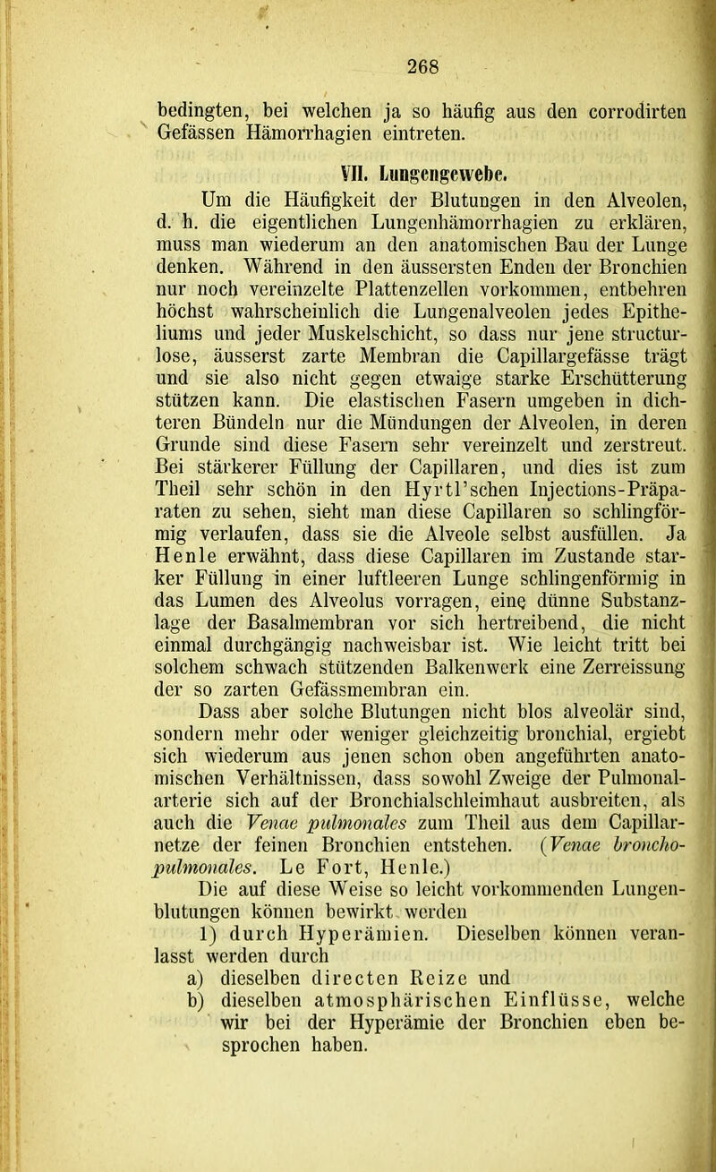 bedingten, bei welchen ja so häufig aus den corrodirten Gefässen Hämorrhagien eintreten. VII. Lungcngewebc. Um die Häufigkeit der Blutungen in den Alveolen, d. h. die eigentlichen Lungenhämorrhagien zu erklären, muss man wiederum an den anatomischen Bau der Lunge denken. Während in den äussersten Enden der Bronchien nur noch vereinzelte Plattenzellen Vorkommen, entbehren höchst wahrscheinlich die Lungenalveolen jedes Epithe- liums und jeder Muskelschicht, so dass nur jene structur- lose, äusserst zarte Membran die Capillargefässe trägt und sie also nicht gegen etwaige starke Erschütterung stützen kann. Die elastischen Fasern umgeben in dich- teren Bündeln nur die Mündungen der Alveolen, in deren Grunde sind diese Fasern sehr vereinzelt und zerstreut. Bei stärkerer Füllung der Capillaren, und dies ist zum Theil sehr schön in den Hyrtl’schen Injections-Präpa- raten zu sehen, sieht man diese Capillaren so schlingför- mig verlaufen, dass sie die Alveole selbst ausfüllen. Ja Henle erwähnt, dass diese Capillaren im Zustande star- ker Füllung in einer luftleeren Lunge schlingenförmig in das Lumen des Alveolus vorragen, eine dünne Substanz- lage der Basalmembran vor sich hertreibend, die nicht einmal durchgängig nachweisbar ist. Wie leicht tritt bei solchem schwach stützenden Balkenwerk eine Zerreissung der so zarten Gefässmembran ein. Dass aber solche Blutungen nicht blos alveolär sind, sondern mehr oder weniger gleichzeitig bronchial, ergiebt sich wiederum aus jenen schon oben angeführten anato- mischen Verhältnissen, dass sowohl Zweige der Pulmonal- arterie sich auf der Bronchialschleimhaut ausbreiten, als auch die Venae pulmonales zum Theil aus dem Capillar- netze der feinen Bronchien entstehen. (Venae broncho- pulmonales. Le Fort, Henle.) Die auf diese Weise so leicht vorkommenden Lungen- blutungen können bewirkt werden 1) durch Hyperämien. Dieselben können veran- lasst werden durch a) dieselben directen Reize und b) dieselben atmosphärischen Einflüsse, welche wir bei der Hyperämie der Bronchien eben be- sprochen haben.