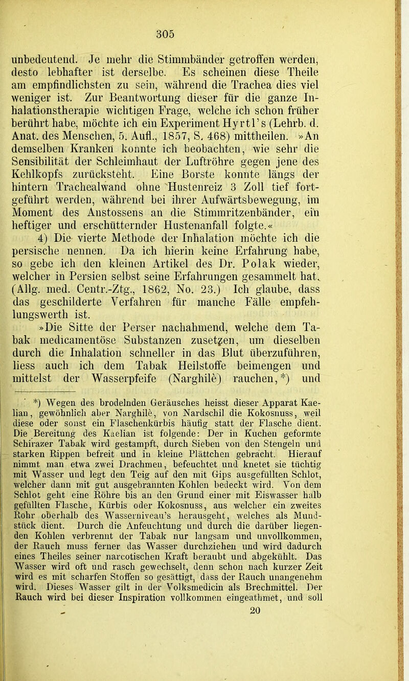 unbedeutend. Je mehr die Stimmbänder getroffen werden, desto lebhafter ist derselbe. Es scheinen diese Theile am empfindlichsten zu sein, während die Trachea dies viel weniger ist. Zur Beantwortung dieser für die ganze In- halationstherapie wichtigen Frage, welche ich schon früher berührt habe, möchte ich ein Experiment Hyrtl’s (Lehrb. d. Anat. des Menschen, 5. Aufl., 1857, S, 468) mittheilen. »An demselben Kranken konnte ich beobachten, wie sehr die Sensibilität der Schleimhaut der Luftröhre gegen jene des Kehlkopfs zurücksteht. Eine Borste konnte längs der hintern Trachealwand ohne Hustenreiz 3 Zoll tief fort- geführt werden, während bei ihrer Aufwärtsbewegung, im Moment des Anstossens an die Stimmritzenbänder, ein heftiger und erschütternder Hustenanfall folgte.« 4) Die vierte Methode der Inhalation möchte ich die persische nennen. Da ich hierin keine Erfahrung habe, so gebe ich den kleinen Artikel des Dr. Polak wieder, welcher in Persien selbst seine Erfahrungen gesammelt hat. (Allg. med. Centr.-Ztg., 1862, No. 23.) Ich glaube, dass (las geschilderte Verfahren für manche Fälle empfeh- lungswerth ist. »Die Sitte der Perser nachahmend, welche dem Ta- bak medicamentöse Substanzen zusetzen, um dieselben durch die Inhalation schneller in das Blut überzuführen, liess auch ich dem Tabak Heilstoffe beimengen und mittelst der Wasserpfeife (Narghile) rauchen,*) und *) Wegen des brodelnden Geräusches heisst dieser Apparat Kae- lian, gewöhnlich aber Narghile, von Nardschil die Kokosnuss, weil diese oder sonst ein Flaschenkürbis häufig statt der Flasche dient. Die Bereitung des Kaelian ist folgende: Der in Kuchen geformte Sehirazer Tabak wird gestampft, durch Sieben von den Stengeln und starken Rippen befreit und in kleine Plättchen gebrächt. Hierauf nimmt man etwa zwei Drachmen, befeuchtet und knetet sie tüchtig mit Wasser und legt den Teig auf den mit Gips ausgefüllten Schlot, welcher dann mit gut ausgebrannten Kohlen bedeckt wird. Von dem Schlot geht eine Röhre bis an den Grund einer mit Eiswasser halb gefüllten Flasche, Kürbis oder Kokosnuss, aus welcher ein zweites Rohr oberhalb des Wasserniveau’s herausgeht, welches als Mund- stück dient. Durch die Anfeuchtung und durch die darüber liegen- den Kohlen verbrennt der Tabak nur langsam und unvollkommen, der Rauch muss ferner das Wasser durchziehen und wird dadurch eines Theiles seiner narcotischen Kraft beraubt und abgekühlt. Das Wasser wird oft und rasch gewechselt, denn schon nach kurzer Zeit wird es mit scharfen Stoffen so gesättigt, dass der Rauch unangenehm wird. Dieses Wasser gilt in der Volksmedicin als Brechmittel. Der Rauch wird bei dieser Inspiration vollkommen eingeathmet, und soll 20