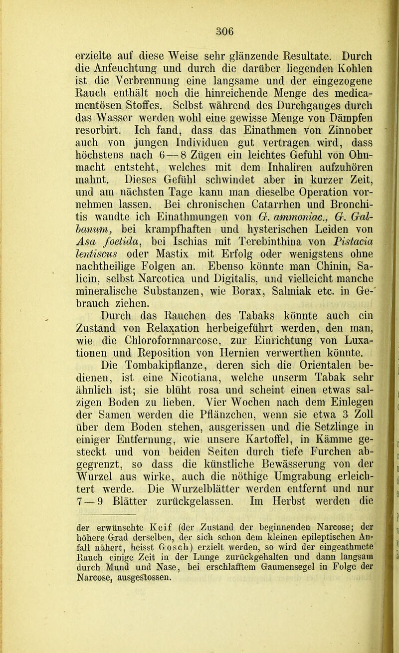 erzielte auf diese Weise sehr glänzende Resultate. Durch die Anfeuchtung und durch die darüber liegenden Kohlen ist die Verbrennung eine langsame und der eingezogene Rauch enthält noch die hinreichende Menge des rnedica- mentösen Stoffes. Selbst während des Durchganges durch das Wasser werden wohl eine gewisse Menge von Dämpfen resorbirt. Ich fand, dass das Einathmen von Zinnober auch von jungen Individuen gut vertragen wird, dass höchstens nach 6 — 8 Zügen ein leichtes Gefühl von Ohn- macht entsteht, welches mit dem Inhaliren aufzuhören mahnt. Dieses Gefühl schwindet aber in kurzer Zeit, und am nächsten Tage kann man dieselbe Operation vor- nehmen lassen. Bei chronischen Catarrhen und Bronchi- tis wandte ich Einathmungen von G. ammoniac., G. Gal- banum, bei krampfhaften und hysterischen Leiden von Asa foetida, bei Ischias mit Terebinthina von Pistacia lentiscus oder Mastix mit Erfolg oder wenigstens ohne nachtheilige Folgen an. Ebenso könnte man Chinin, Sa- licin, selbst Narcotica und Digitalis, und vielleicht manche mineralische Substanzen, wie Borax, Salmiak etc. in Ge-' brauch ziehen. Durch das Rauchen des Tabaks könnte auch ein Zustand von Relaxation herbeigeführt werden, den man, wie die Chloroformnarcose, zur Einrichtung von Luxa- tionen und Reposition von Hernien verwerthen könnte. Die Tombakipflanze, deren sich die Orientalen be- dienen, ist eine Nicotiana, welche unserm Tabak sehr ähnlich ist; sie blüht rosa und scheint einen etwas sal- zigen Boden zu lieben. Vier Wochen nach dem Einlegen der Samen werden die Pflänzchen, wenn sie etwa 3 Zoll über dem Boden stehen, ausgerissen und die Setzlinge in einiger Entfernung, wie unsere Kartoffel, in Kämme ge- steckt und von beiden Seiten durch tiefe Furchen ab- gegrenzt, so dass die künstliche Bewässerung von der Wurzel aus wirke, auch die nöthige Umgrabung erleich- tert werde. Die Wurzelblätter werden entfernt und nur 7 — 9 Blätter zurückgelassen. Im Herbst werden die der erwünschte Keif (der Zustand der beginnenden Narcose; der höhere Grad derselben, der sich schon dem kleinen epileptischen An- fall nähert, heisst Gosch) erzielt werden, so wird der eingeathmete Rauch einige Zeit in der Lunge zurückgehalten und dann langsam durch Mund und Nase, bei erschlafftem Gaumensegel in Folge der Narcose, ausgestossen.