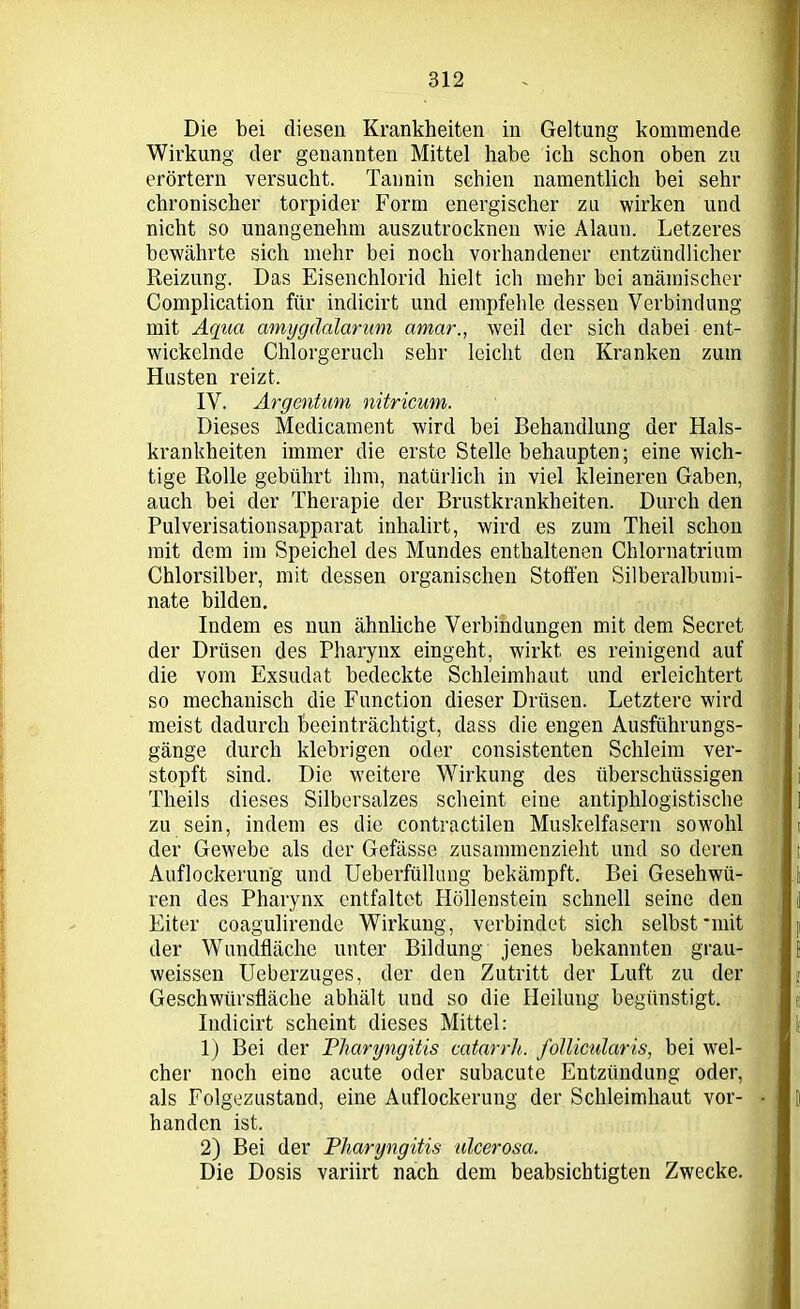 Die bei diesen Krankheiten in Geltung kommende Wirkung der genannten Mittel habe ich schon oben zu erörtern versucht. Tannin schien namentlich bei sehr chronischer torpider Form energischer zu wirken und nicht so unangenehm auszutrocknen wie Alaun. Letzeres bewährte sich mehr bei noch vorhandener entzündlicher Reizung. Das Eisenchlorid hielt ich mehr bei anämischer Complication für indicirt und empfehle dessen Verbindung mit Aqua amygäalarum amar., weil der sich dabei ent- wickelnde Chlorgeruch sehr leicht den Kranken zum Husten reizt. IV. Argentum nitricum. Dieses Medicament wird bei Behandlung der Hals- krankheiten immer die erste Stelle behaupten; eine wich- tige Rolle gebührt ihm, natürlich in viel kleineren Gaben, auch bei der Therapie der Brustkrankheiten. Durch den Pulverisationsapparat inhalirt, wird es zum Theil schon mit dem im Speichel des Mundes enthaltenen Chlornatrium Chlorsilber, mit dessen organischen Stoffen Silberalbumi- nate bilden. Indem es nun ähnliche Verbindungen mit dem Secret der Drüsen des Pharynx eingeht, wirkt es reinigend auf die vom Exsudat bedeckte Schleimhaut und erleichtert so mechanisch die Function dieser Drüsen. Letztere wird meist dadurch beeinträchtigt, dass die engen Ausführungs- gänge durch klebrigen oder consistenten Schleim ver- stopft sind. Die weitere Wirkung des überschüssigen Theils dieses Silbersalzes scheint eine antiphlogistische zu sein, indem es die contractilen Muskelfasern sowohl der Gewebe als der Gefässe zusammenzieht und so deren Auflockerung und Ueberfüllung bekämpft. Bei Gesehwü- ren des Pharynx entfaltet Höllenstein schnell seine den Eiter coagulirende Wirkung, verbindet sich selbst •mit der Wundfläche unter Bildung jenes bekannten grau- weissen Ueberzuges, der den Zutritt der Luft zu der Geschwürsfläche abhält und so die Heilung begünstigt. Indicirt scheint dieses Mittel: 1) Bei der Pharyngitis catarrh. follicularis, bei wel- cher noch eine acute oder subacute Entzündung oder, als Folgezustand, eine Auflockerung der Schleimhaut vor- handen ist. 2) Bei der Pharyngitis ulcerosa. Die Dosis variirt nach dem beabsichtigten Zwecke.