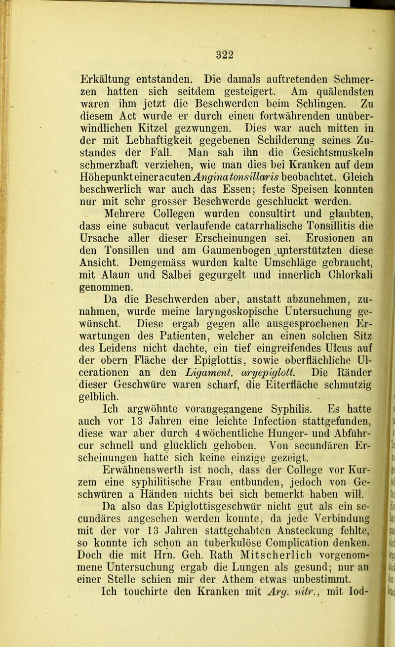 Erkältung entstanden. Die damals auftretenden Schmer- zen hatten sich seitdem gesteigert. Am quälendsten waren ihm jetzt die Beschwerden beim Schlingen. Zu diesem Act wurde er durch einen fortwährenden unüber- windlichen Kitzel gezwungen. Dies war auch mitten in der mit Lebhaftigkeit gegebenen Schilderung seines Zu- standes der Fall. Man sah ihn die Gesichtsmuskeln schmerzhaft verziehen, wie man dies bei Kranken auf dem HöhepunkteineracutenMw/matonsillaris beobachtet. Gleich beschwerlich war auch das Essen; feste Speisen konnten nur mit sehr grosser Beschwerde geschluckt werden. Mehrere Collegen wurden consultirt und glaubten, dass eine subacut verlaufende catarrhalische Tonsillitis die Ursache aller dieser Erscheinungen sei. Erosionen an den Tonsillen und am Gaumenbogen unterstützten diese Ansicht. Demgemäss wurden kalte Umschläge gebraucht, mit Alaun und Salbei gegurgelt und innerlich Chlorkali genommen. Da die Beschwerden aber, anstatt abzunehrnen, Zu- nahmen, wurde meine laryngoskopische Untersuchung ge- wünscht. Diese ergab gegen alle ausgesprochenen Er- wartungen des Patienten, welcher an einen solchen Sitz des Leidens nicht dachte, ein tief eingreifendes Ulcus auf der obern Fläche der Epiglottis, sowie oberflächliche Ul- cerationen an den Ligament, aryepiglott. Die Ränder dieser Geschwüre waren scharf, die Eiterfläche schmutzig gelblich. Ich argwöhnte vorangegangene Syphilis. Es hatte auch vor 13 Jahren eine leichte Infection stattgefunden, diese war aber durch 4 wöchentliche Hunger- und Abfiihr- cur schnell und glücklich gehoben. Von secundären Er- scheinungen hatte sich keine einzige gezeigt. Erwähnenswerth ist noch, dass der College vor Kur- zem eine syphilitische Frau entbunden, jedoch von Ge- schwüren a Händen nichts bei sich bemerkt haben will. Da also das Epiglottisgeschwür nicht gut als ein se- cundäres angesehen werden konnte, da jede Verbindung mit der vor 13 Jahren stattgehabten Ansteckung fehlte, so konnte ich schon an tuberkulöse Complication denken. Doch die mit Hrn. Geh. Rath Mitscherlich vorgenom- mene Untersuchung ergab die Lungen als gesund; nur an einer Stelle schien mir der Athem etwas unbestimmt. Ich touchirte den Kranken mit Arg. nitr., mit Iod-