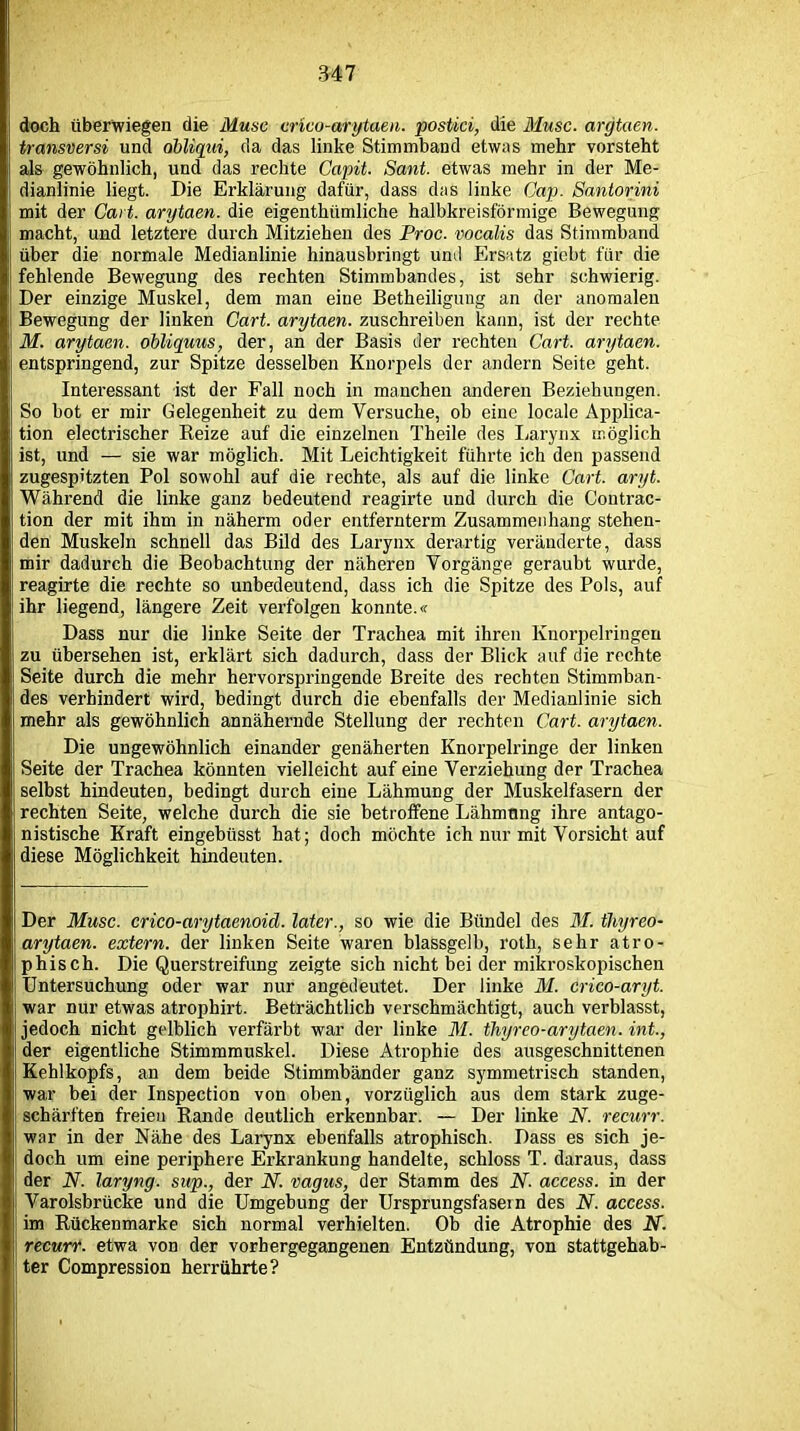 doch überwiegen die Muse cnco-arytaen. postici, die Muse, argtaen. transversi und obliqui, da das linke Stimmband etwas mehr vorsteht als gewöhnlich, und das rechte Gapit. Sant. etwas mehr in der Me- dianlinie liegt. Die Erklärung dafür, dass das linke Cap. Santorini mit der Cait. arytaen. die eigenthiimliche halbkreisförmige Bewegung macht, und letztere durch Mitziehen des Proc. vocalis das Stimmband über die normale Medianlinie hinausbringt und Ersatz giebt für die fehlende Bewegung des rechten Stimmbandes, ist sehr schwierig. Der einzige Muskel, dem man eine Betheiligung an der anomalen Bewegung der linken Cart. arytaen. zuschreiben kann, ist der rechte M. arytaen. obliquus, der, an der Basis der rechten Cart. arytaen. entspringend, zur Spitze desselben Knorpels der andern Seite geht. Interessant ist der Fall noch in manchen anderen Beziehungen. So bot er mir Gelegenheit zu dem Versuche, ob eine locale Applica- tion electrischer Reize auf die einzelnen Theile des Laryrix möglich ist, und — sie war möglich. Mit Leichtigkeit führte ich den passend zugespitzten Pol sowohl auf die rechte, als auf die linke Cart. aryt. Während die linke ganz bedeutend reagirte und durch die Contrac- tion der mit ihm in näherm oder entfernterm Zusammenhang stehen- den Muskeln schnell das Bild des Larynx derartig veränderte, dass mir dadurch die Beobachtung der näheren Vorgänge geraubt wurde, reagirte die rechte so unbedeutend, dass ich die Spitze des Pols, auf ihr liegend, längere Zeit verfolgen konnte.« Dass nur die linke Seite der Trachea mit ihren Knorpelringeu zu übersehen ist, erklärt sich dadurch, dass der Blick auf die rechte Seite durch die mehr hervorspringende Breite des rechten Stimmban- des verhindert wird, bedingt durch die ebenfalls der Medianlinie sich mehr als gewöhnlich annähernde Stellung der rechten Cart. arytaen. Die ungewöhnlich einander genäherten Knorpelringe der linken Seite der Trachea könnten vielleicht auf eine Verziehung der Trachea selbst hindeuten, bedingt durch eine Lähmung der Muskelfasern der rechten Seite, welche durch die sie betroffene Lähmung ihre antago- nistische Kraft eingebüsst hat; doch möchte ich nur mit Vorsicht auf diese Möglichkeit hindeuten. Der Muse, crico-arytaenoid. later., so wie die Bündel des M. tliyreo- arytaen. extern, der linken Seite waren blassgelb, roth, sehr atro- phisch. Die Querstreifung zeigte sich nicht bei der mikroskopischen Untersuchung oder war nur angedeutet. Der linke M. crico-aryt. war nur etwas atrophirt. Beträchtlich verschmächtigt, auch verblasst, jedoch nicht gelblich verfärbt war der linke M. thyreo-arytaen. int., der eigentliche Stimmmuskel. Diese Atrophie des ausgeschnittenen Kehlkopfs, an dem beide Stimmbänder ganz symmetrisch standen, war bei der Inspection von oben, vorzüglich aus dem stark zuge- schärften freien Rande deutlich erkennbar. — Der linke N. recurr. war in der Nähe des Larynx ebenfalls atrophisch. Dass es sich je- doch um eine periphere Erkrankung handelte, schloss T. daraus, dass der N. laryng. sup., der N. vagus, der Stamm des N. access. in der Varolsbrücke und die Umgebung der Ursprungsfasein des N. access. im Rückenmarke sich normal verhielten. Ob die Atrophie des N. recurf. etwa von der vorhergegangenen Entzündung, von stattgehab- ter Compression herrührte?