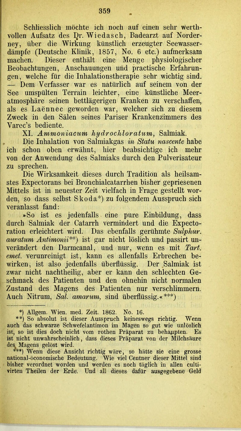 Schliesslich möchte ich noch auf einen sehr werth- vollen Aufsatz des Dr. Wiedasch, Badearzt auf Norder- ney, über die Wirkung künstlich erzeugter Seewasser- dämpfe (Deutsche Klinik, 1857, No. 6 etc.) aufmerksam machen. Dieser enthält eine Menge physiologischer Beobachtungen, Anschauungen und practische Erfahrun- gen, welche für die Inhalationstherapie sehr wichtig sind. — Dem Verfasser war es natürlich auf seinem von der See umspülten Terrain leichter, eine künstliche Meer- atmosphäre seinen bettlägerigen Kranken zu verschaffen, als es Laennec geworden war, welcher sich zu diesem Zweck in den Sälen seines Pariser Krankenzimmers des Varec’s bediente. XI. Ammoniacum hydrocliloratum, Salmiak. Die Inhalation von Salmiakgas in Statu nascente habe ich schon oben erwähnt, hier beabsichtige ich mehr von der Anwendung des Salmiaks durch den Pulverisateur zu sprechen. Die Wirksamkeit dieses durch Tradition als heilsam- stes Expectorans bei Bronchialcatarrhen bisher gepriesenen Mittels ist in neuester Zeit vielfach in Frage gestellt wor- den, so dass selbst Skoda*) zu folgendem Ausspruch sich veranlasst fand: »So ist es jedenfalls eine pure Einbildung, dass durch Salmiak der Catarrh vermindert und die Expecto- ration erleichtert wird. Das ebenfalls gerühmte Sulplmr. auratum Antimonii**) ist gar nicht löslich und passirt un- verändert den Darmcanal, und nur, wenn es mit Tart. emet. verunreinigt ist, kann es allenfalls Erbrechen be- wirken, ist also jedenfalls überflüssig. Der Salmiak ist zwar nicht nachtheilig, aber er kann den schlechten Ge- schmack des Patienten und den ohnehin nicht normalen Zustand des Magens des Patienten nur verschlimmern. Auch Nitrum, Sal. amarum, sind überflüssig.«***) *) Allgem. Wien. med. Zeit. 1862. No. 16. **) So absolut ist dieser Ausspruch keineswegs richtig. Wenn auch das schwarze Schwefelantimon im Magen so gut wie unlöslich ist, so ist dies doch nicht vom rothen Präparat zu behaupten. Es ist nicht unwahrscheinlich, dass dieses Präparat von der Milchsäure des, Magens gelöst wird. ***) Wenn diese Ansicht richtig wäre, so hätte sie eine grosse national-öconomische Bedeutung. Wie viel Centner dieser Mittel sind bisher verordnet worden und werden es noch täglich in allen culti- virteu Theilen der Erde. Und all dieses dafür ausgegebene Geld