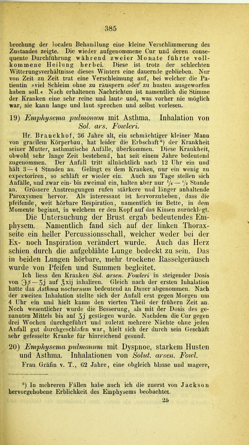 brechung der localen Behandlung eine kleine Verschlimmerung des Zustandes zeigte. Die wieder aufgenommene Cur und deren conse- quente Durchführung während zweier Monate führte voll- kommene Heilung herbei. Diese ist trotz der schlechten Witterungsverhältnisse dieses Winters eine dauernde geblieben. Nur von Zeit zu Zeit trat eine Verschleimung auf, bei welcher die Pa- tientin »viel Schleim ohne zu räuspern oder zu husten ausgeworfen haben soll.« Nach erhaltenen Nachrichten ist namentlich die Stimme der Kranken eine sehr reine und laute und, was vorher nie möglich war, sie kann lange und laut sprechen und selbst vorlesen. 19) Emphysema pulmonum mit Asthma. Inhalation von Sol. ars. Fowleri. Hr. Brauckhof, 36 Jahre alt, ein schmächtiger kleiner Mann von graeilem Körperbau, hat leider die Erbschaft*) der Krankheit seiner Mutter, asthmatische Anfälle, überkommen. Diese Krankheit, obwohl sehr lange Zeit bestehend, hat seit einem Jahre bedeutend zugeuommen. Der Anfall tritt allnächtlich nach 12 Uhr ein und hält 3—4 Stunden an. Gelingt es dem Kranken, nur ein wenig zu expectoriren, so schläft er wieder ein. Auch am Tage stellen sich Anfälle, und zwar ein- bis zweimal ein, halten aber nur ‘/t — '/t Stunde an. Grössere Anstrengungen rufen stärkere und länger anhaltende Paroxysmen hervor. Als interessant ist hervorzuheben, dass die pfeifende, weit hörbare Respiration, namentlich im Bette, in dem Momente beginnt, in welchem er den Kopf auf das Kissen zurücklegt. Die Untersuchung der Brust ergab bedeutendes Em- physem. Namentlich fand sich auf der linken Thorax- seite ein heller Percussionsschall, welcher weder hei der Ex- noch Inspiration verändert wurde. Auch das Herz schien durch die aufgeblähte Lunge bedeckt zu sein. Das in beiden Lungen hörbare, mehr trockene Rasselgeräusch wurde von Pfeifen und Summen begleitet. Ich liess den Kranken Sol. arsen. Fowleri in steigender Dosis von 3/3 — 3j auf 3xij inhaliren. Gleich nach der ersten Inhalation hatte das Asthma nocturnum bedeutend an Dauer abgenommen. Nach der zweiten Inhalation stellte sich der Anfall erst gegen Morgen um 4 Uhr ein und hielt kaum den vierten Theil der frühem Zeit an. Noch wesentlicher wurde die Besserung, als mit der Dosis des ge- nannten Mittels bis auf 3j gestiegen wurde. Nachdem die Cur gegen drei Wochen durchgeführt und zuletzt mehrere Nächte ohne jeden Anfall gut durchgeschlafen war, hielt sich der durch sein Geschäft sehr gefesselte Kranke für hinreichend gesund. 20) Emphysema pulmonum mit Dyspnoe, starkem Husten und Asthma. Inhalationen von Solut. arsen. Foivl. Frau Gräfin v. T., 62 Jahre, eine obgleich blasse und magere, *) In mehreren Fällen habe auch ich die zuerst von Jackson hervorgehobene Erblichkeit des Emphysems beobachtet. 25