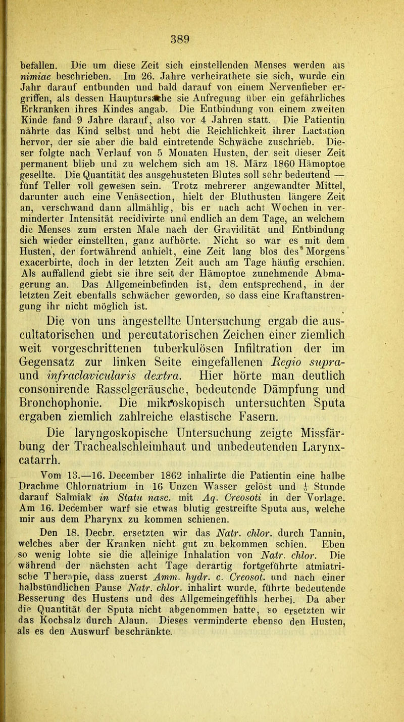 befallen. Die um diese Zeit sich einstellenden Menses werden ais nimiae beschrieben. Im 26. Jahre verheirathete sie sich, wurde ein Jahr darauf entbunden uud bald darauf von einem Nervenfieber er- griffen, als dessen Haupturssfcbe sie Aufregung über ein gefährliches Erkranken ihres Kindes angab. Die Entbindung von einem zweiten Kinde fand 9 Jahre darauf, also vor 4 Jahren statt. Die Patientin nährte das Kind selbst und hebt die Reichlichkeit ihrer Lactation hervor, der sie aber die bald eintretende Schwäche zuschrieb. Die- ser folgte nach Verlauf von 5 Monaten Husten, der seit dieser Zeit permanent blieb und zu welchem sich am 18. März 1860 Hämoptoe gesellte. Die Quantität des ausgehusteten Blutes soll sehr bedeutend — fünf Teller voll gewesen sein. Trotz mehrerer angewandter Mittel, darunter auch eine Venäsection, hielt der Bluthusten längere Zeit an, verschwand dann allmählig, bis er nach acht Wochen in ver- minderter Intensität recidivirte und endlich an dem Tage, an welchem die Menses zum ersten Male nach der Gravidität und Entbindung sich wieder einstellten, ganz aufhörte. Nicht so war es mit dem Husten, der fortwährend anhielt, eine Zeit lang blos des*'Morgens exacerbirte, doch in der letzten Zeit auch am Tage häufig erschien. Als auffallend giebt sie ihre seit der Hämoptoe zunehmende Abma- gerung an. Das Allgemeinbefinden ist, dem entsprechend, in der letzten Zeit ebenfalls schwächer geworden, so dass eine Kraftanstren- gung ihr nicht möglich ist. Die von uns angestellte Untersuchung ergab die aus- cultatorischen und percutatorischen Zeichen einer ziemlich weit vorgeschrittenen tuberkulösen Infiltration der im Gegensatz zur linken Seite eingefallenen Regio stipra- und infraclavicularis dextra. Hier hörte man deutlich consonirende Rasselgeräusche, bedeutende Dämpfung und Bronchophonie. Die mikroskopisch untersuchten Sputa ergaben ziemlich zahlreiche elastische Fasern. Die laryngoskopische Untersuchung zeigte Missfär- bung der Trachealschleimhaut und unbedeutenden Larynx- catarrh. Vom 13.—16. December 1862 inhalirte die Patientin eine halbe Drachme Chlornatrium in 16 Unzen Wasser gelöst und k Stunde darauf Salmiak in Statu nasc. mit Aq. Creosoti in der Vorlage. Am 16. December warf sie etwas blutig gestreifte Sputa aus, welche mir aus dem Pharynx zu kommen schienen. Den 18. Decbr. ersetzten wir das Natr. chlor, durch Tannin, welches aber der Kranken nicht gut zu bekommen schien. Eben so wenig lobte sie die alleinige Inhalation von Natr. chlor. Die während der nächsten acht Tage derartig fortgeführte atmiatri- sche Therapie, dass zuerst Amm. hydr. c. Creosot. und nach einer halbstündlichen Pause Natr. chlor, inhalirt wurde, führte bedeutende Besserung des Hustens und des AUgemeingefühls herbei. Da aber die Quantität der Sputa nicht abgenommen hatte, so ersetzten wir das Kochsalz durch Alaun. Dieses verminderte ebenso den Husten, als es den Auswurf beschränkte.