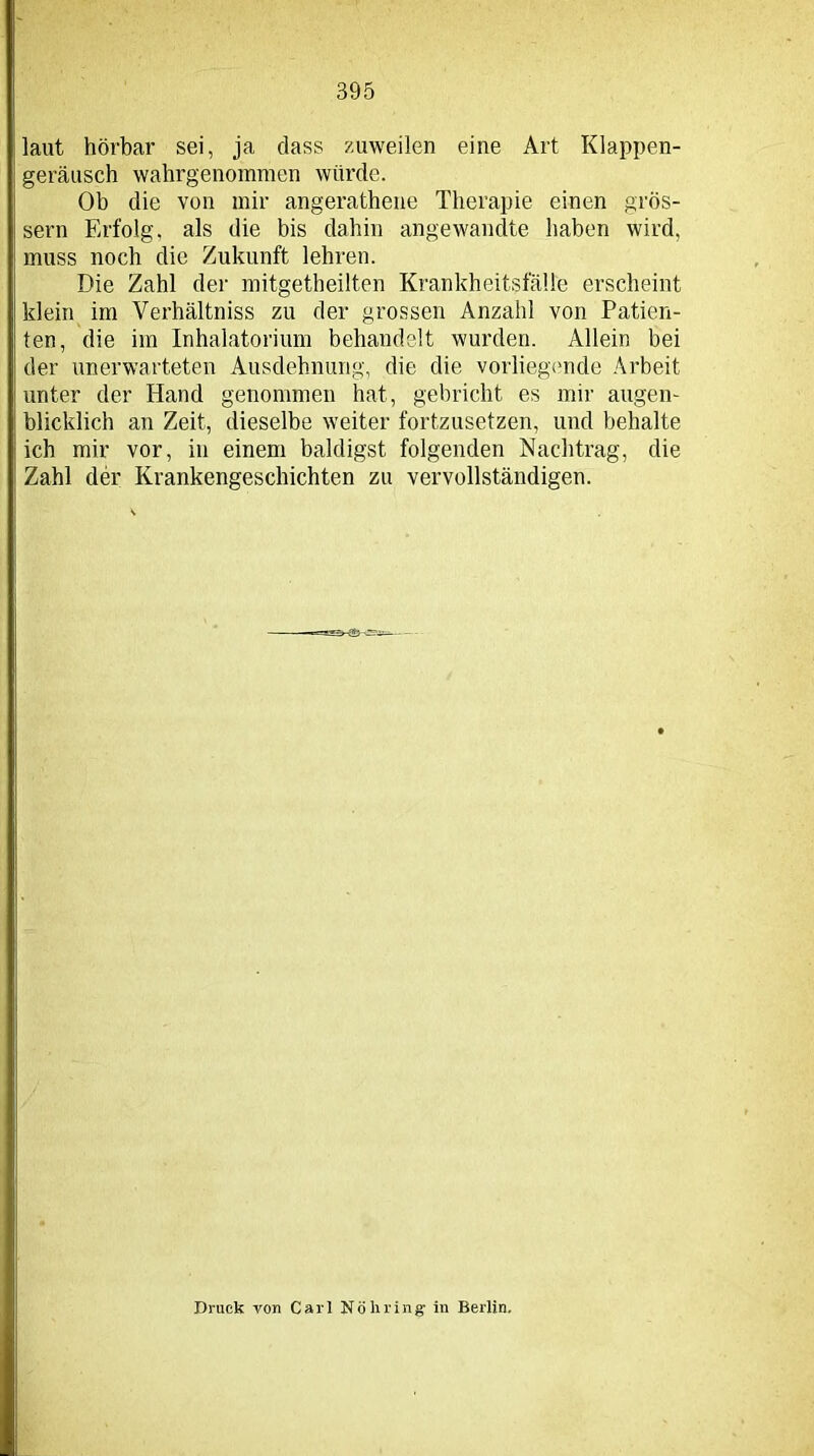 laut hörbar sei, ja dass zuweilen eine Art Klappen- geräusch wahrgenommen würde. Ob die von mir angerathene Therapie einen gros- sem Erfolg, als die bis dahin angewandte haben wird, muss noch die Zukunft lehren. Die Zahl der mitgetheilten Krankheitsfälle erscheint klein im Verhältniss zu der grossen Anzahl von Patien- ten, die im Inhalatorium behandelt wurden. Allein bei der unerwarteten Ausdehnung, die die vorliegende Arbeit unter der Hand genommen hat, gebricht es mir augen- blicklich an Zeit, dieselbe weiter fortzusetzen, und behalte ich mir vor, in einem baldigst folgenden Nachtrag, die Zahl der Krankengeschichten zu vervollständigen. Druck von Carl Nöhring in Berlin.