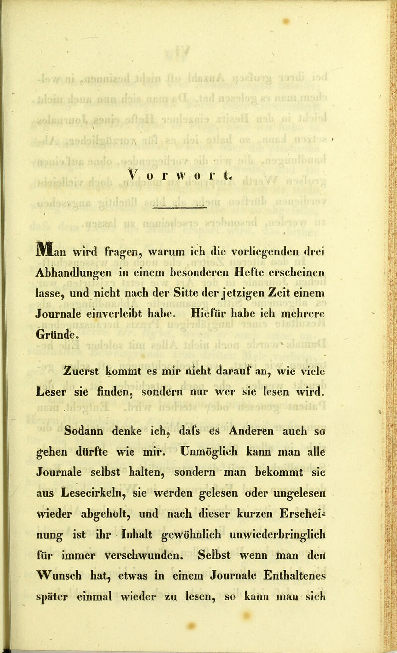 M an wird fragen, warum ich die vorliegenden drei Abhandlungen in einem besonderen Hefte erscheinen lasse, und nicht nach der Sitte der jetzigen Zeit einem Journale einverleibt habe. Hiefür habe ich mehrere Gründe. Zuerst kommt es mir nicht darauf an, wie viele Leser sie linden, sondern nur wer sie lesen wird. Sodann denke ich, dafs es Anderen auch so gehen dürfte wie mir. Unmöglich kann man alle Journale selbst halten, sondern man bekommt sie aus Lesecirkeln, sie werden gelesen oder ungelesen wieder abgeholt, und nach dieser kurzen Erschei- nung ist ihr Inhalt gewöhnlich unwiederbringlich für immer verschwunden. Selbst wenn man den Wunsch hat, etwas in einem Journale Enthaltenes später einmal wieder zu lesen, so kann man sich