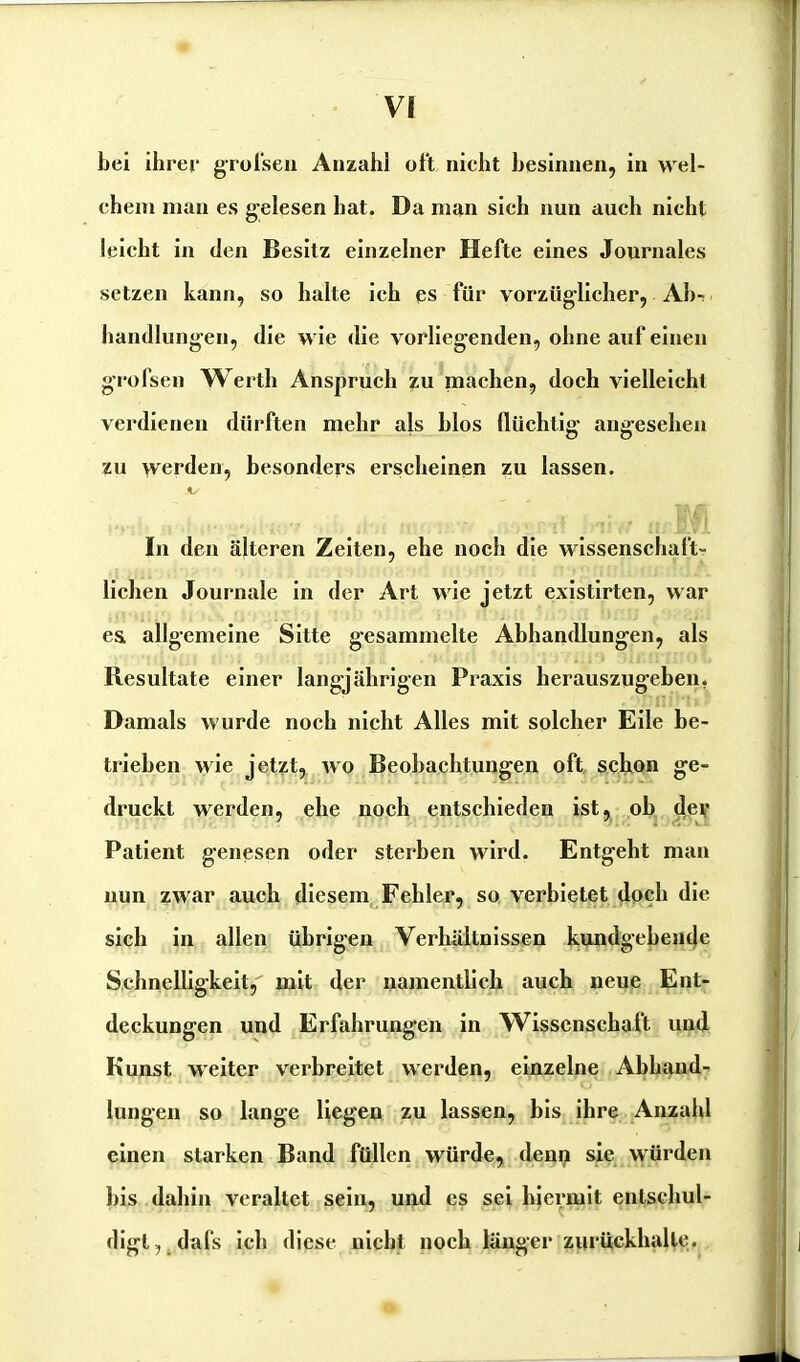 bei ihrer grofsen Anzahl oft nicht besinnen, in wel- chem man es gelesen hat. Da man sich nun auch nicht leicht in den Besitz einzelner Hefte eines Journales setzen kann, so halte ich es für vorzüglicher, Ab- handlungen, die wie die vorliegenden, ohne auf einen grofsen Werth Anspruch zu machen, doch vielleicht verdienen dürften mehr als hlos flüchtig angesehen zu werden, besonders erscheinen zu lassen. In den älteren Zeiten, ehe noch die wissenschaft- lichen Journale in der Art wie jetzt existirten, war e& allgemeine Sitte gesammelte Abhandlungen, als Resultate einer langjährigen Praxis herauszugeben. Damals wurde noch nicht Alles mit solcher Eile be- trieben wie jetzt, avo Beobachtungen oft schon ge- druckt werden, ehe noch entschieden ist, oh der Patient genesen oder sterben wird. Entgeht man nun zwar auch diesem Fehler, so verbietet doch die sich in allen übrigen Verhältnissen kundgehende Schnelligkeit, mit der namentlich auch neue Ent- deckungen und Erfahrungen in Wissenschaft und Kunst weiter verbreitet werden, einzelne Abhand- lungen so lange liegen zu lassen, bis ihre Anzahl einen starken Band füllen würde, denn sie würden bis dahin veraltet sein, und es sei hiermit entschul- digl,.dafs ich diese nicht noch länger zurückhalle.