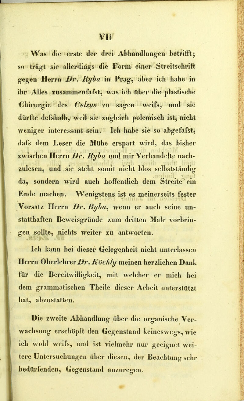 Was die erste der drei Abhandlungen betrifft $ so trägt sie allerdings die Form einer Streitschrift gegen Herrn Dr. Ryba in Prag, aber ich habe in ihr Alles zusammenfafst, was ich über die plastische Chirurgie des Celsus zu sagen weifs, und sie dürfte defshalb, weil sie zugleich polemisch ist, nicht weniger interessant sein. Ich habe sie so abgefafst, dafs dem Leser die Mühe erspart wird, das bisher zwischen Herrn Dr. Ryba und mir Verhandelte nach- zulesen, und sie steht somit nicht blos selbstständig da, sondern wird auch hoffentlich dem Streite ein Ende machen. Wenigstens ist es meinerseits fester Vorsatz Herrn Dr. Ryba, wenn er auch seine un- statthaften Beweisgründe zum dritten Male Vorbrin- gen sollte, nichts weiter zu antworten. .«VjK-.X Ich kann bei dieser Gelegenheit nicht unterlassen Herrn Oberlehrer Dr. Köchly meinen herzlichen Dank für die Bereitwilligkeit, mit welcher er mich bei dem grammatischen Theile dieser Arbeit unterstützt hat, abzustatten. Die zweite Abhandlung über die organische Ver- wachsung erschöpft den Gegenstand keineswegs, wie ich wohl weifs, und ist vielmehr nur geeignet wei- tere Untersuchungen über diesen, der Beachtung sehr bedürfenden, Gegenstand anzuregen.