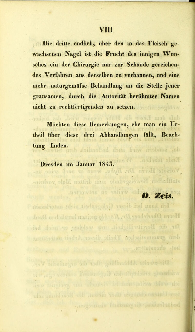 Die dritte endlich, über den in das Fleisch ge- wachsenen Nagel ist die Frucht des innigen Wun- sches ein der Chirurgie nur zur Schande gereichen- des Verfahren aus derselben zu verbannen, und eine mehr naturgemäfse Behandlung- an die Stelle jener grausamen, durch die Autorität berühmter Namen nicht zu rechtfertigenden zu setzen. Möchten diese Bemerkungen, ehe man ein Ur- theil über diese drei Abhandlungen fallt, Beach- tung finden. Dresden im Januar 1843. 1h. Zeis.