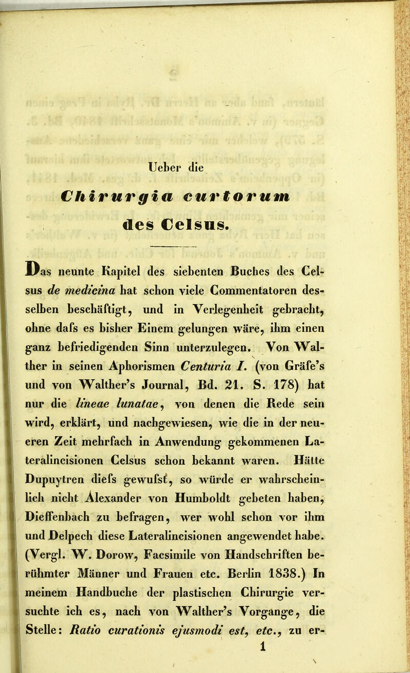 Ueber die Chirurgia curtorum des Celsus. Das neunte Kapitel des siebenten Buches des Cel- sus de medicina bat schon viele Commentatoren des- selben beschäftigt, und in Verlegenheit gebracht, ohne dafs es bisher Einem gelungen wäre, ihm einen ganz befriedigenden Sinn unterzulegen. Von Wal- ther in seinen Aphorismen Centuria /. (von Gräfe’s und von Walther’s Journal, Bd. 21. S. 178) hat nur die lineae lunatae, von denen die Rede sein wird, erklärt, und nachgewiesen, wie die in der neu- eren Zeit mehrfach in Anwendung gekommenen La- teralincisionen Celsus schon bekannt waren. Hätte Dupuytren diefs gewufsf, so würde er wahrschein- lich nicht Alexander von Humboldt gebeten haben, Dieffenbach zu befragen, wer wohl schon vor ihm undDelpech diese Lateralincisionen angewendet habe. (Vergl. W. Dorow, Facsimile von Handschriften be- rühmter Männer und Frauen etc. Berlin 1838.) In meinem Handbuche der plastischen Chirurgie ver- suchte ich es, nach von Walther’s Vorgänge, die Stelle: Ratio curationis ejusmodi est, etc., zu er-