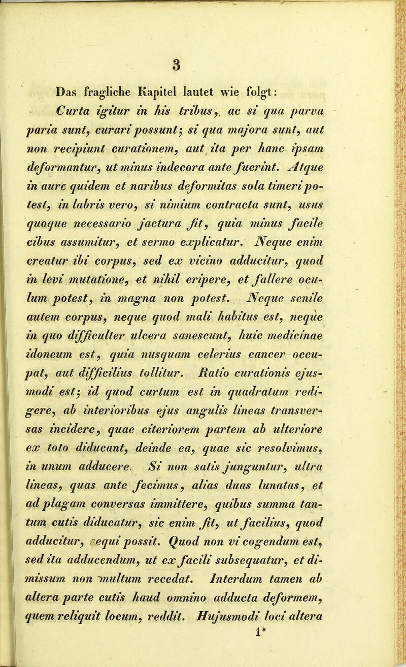 Das fragliche Kapitel lautet wie folgt: Curta igitur in Ais tribus, ac si qua parva paria sunt, curaripossunt$ si qua majora sunt, aut non recipiunt curationem, aut ita per Aanc ipsarn deformantur, ut minus indecora ante fuerint. Alque in aurc quidem et naribus deformitas sola timeripo- test, in labris vero, si nimium contracta sunt, usus quoque necessario jactura Jit, quia minus facile cibus assumitur, et sermo explicatur. Neque enim creatur ibi corpus, sed ex vicino adducitur, quod in levi mutatione, et nihil eripere, et fallere ocu- lum potest, in magna non potest. Neque senile autem corpus, neque quod mali habitus est, neque in quo difßculter ulcera sanescunt, huic medicinae idoneum est, quia nusquam celerius cancer occu- pat, aut dijßcilius tollitur. Ratio curationis ejus- modi est5 id quod curtum est in quadratum redi- gere, ab interioribus ejus angulis lineas transver- sas incidere, quae citeriorem partem ab ulteriore ex toto diducant, deinde ea, quae sic resolvimus, in unum adducere Si non satis junguntur, ultra lineas, quas ante fecimus, alias duas lunatas, et ad plag am conversas immittere, quibus summa tan- tum cutis diducatur, sic enim ßt, ut facilius, quod adducitur, requi possit. Quod non vi cogendum est, sed ita adducendum, ut ex facili subsequatur, et di- missum non inultum recedat. lnterdum tarnen ab altera parte cutis haud omnino adducta deformem, quem reliquit locum, reddit. Hujusmodi loci altera 1*