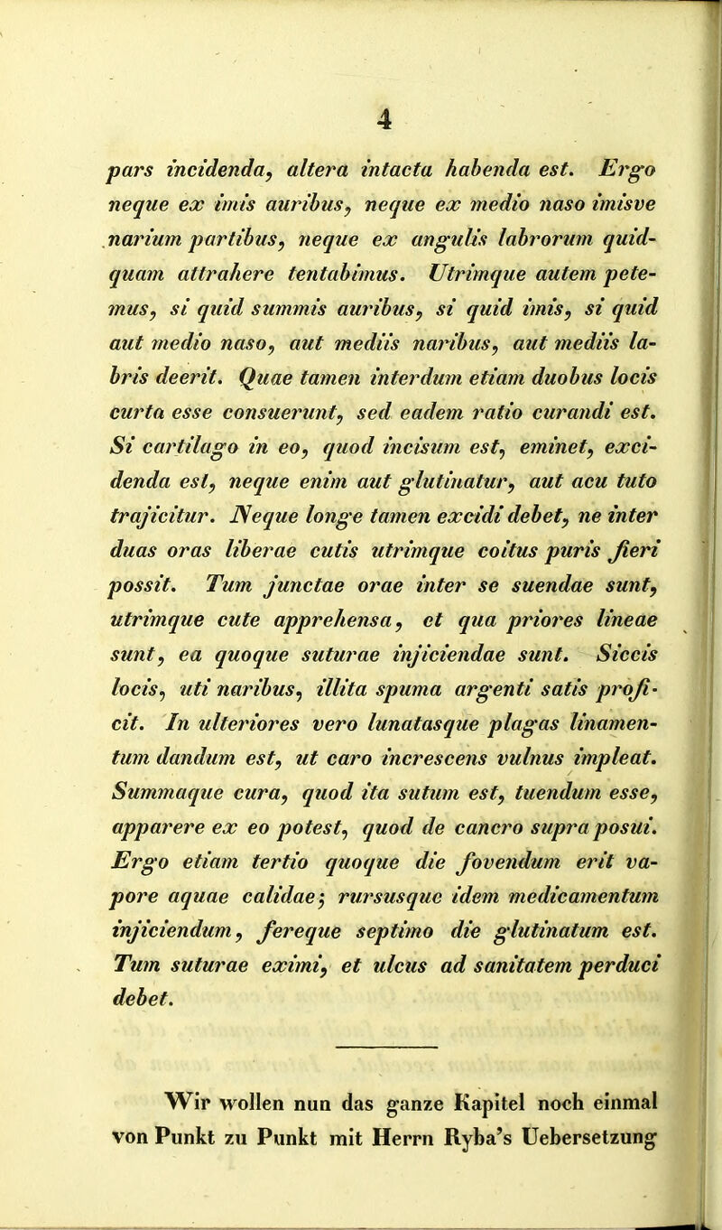 pars incidenda, altera Intacta habenda est. Ergo neque ex irnis auribus, neqae ex medio tiaso imisve narium partibas, neque ex angulzs labrorum quid- quam attrahere tentabimus. Utrimque autem pete- mus, si quid summis auribus, si quid irnis, si quid aut medio naso, aut mediis naribus, aut mediis la~ bris deerit. Quae tarnen interdum etiam duobus locis curta esse consuerunt, sed eadem ratio curandi est. Si cartilago in eo, quod incisum est, eminet, exci- denda est, neque enim aut glutinatur, aut acu tuto trajicitur. Neque longe tarnen excidi debety ne inter duas oras liberae cutis utrimque coitus puris ßeri possit. Tum junctae orae inter se suendae sunt, utrimque cute apprehensa, et qua priores lineae sunt, ea quoque suturae injiciendae sunt. Siccis locis, uti naribus, illita spuma argenti satis profi- cit. In ulteriores vero lunatasque plagas linamen- tum dandum est, ut caro increscens vulnus impleat. Summaque cura, quod ita sutum est, tuendum esse, apparere ex eo potest, quod de cancro supra posui. Ergo etiam tertio quoque die fovendum erit va- pore aquae calidae', rursusquc idem medicamentum injiciendum, fereque septimo die glutinatum est. Tum suturae eximi, et ulcus ad sanitatem perduci debet. Wir wollen nun das ganze Kapitel noch einmal von Punkt zu Punkt mit Herrn Ryba’s Uebersetzung