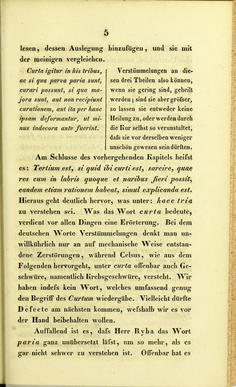 lesen, dessen Auslegung hinzufügen, der meinigen vergleichen. Curta igitur in his tribus, ac si qua parva paria sunt, curari possunt, si qua ma- jora sunt, aut non recipiunt curationem, aut ita per hanc ipsam, deformantur, ut mi- nus indecora ante fuerint. und sie mit Verstümmelungen an die- sen drei Theilen also können, wenn sie gering sind, geheilt werden; sind sie abergröfser, so lassen sie entweder keine Heilung zu, oder werden durch die Kur selbst so verunstaltet, dafs sie vor derselben weniger unschön gewesen sein dürften. Am Schlüsse des vorhergehenden Kapitels heifst es: Tertium est9 si quid ibi curti est, sarcire, quae res cum in labris quoque et naribus fieri possit, eandem etiam rationein habeat, simul explicanda est. Hieraus geht deutlich hervor, was unter: haec tria zu verstehen sei. Was das Wort curta bedeute, verdient vor allen Dingen eine Erörterung. Bei dem deutschen W^orte Verstümmelungen denkt man un- willkürlich nur an auf mechanische Weise entstan- dene Zerstörungen, während Celsus, wie aus dem Folgenden hervorgeht, unter curta offenbar auch Ge- schwüre, namentlich Krebsgeschwüre, versteht. Wir haben indefs kein Wort, welches umfassend genug den Begriff des Curtum wiedergäbe. Vielleicht dürfte D efe cte am nächsten kommen, wefshalb wir es vor der Hand beibehalten wollen. Auffallend ist es, dafs Herr Ryba das Wort paria ganz unübersetzt läfst, um so mehr, als es gar nicht schwer zu verstehen ist. Offenbar hat es